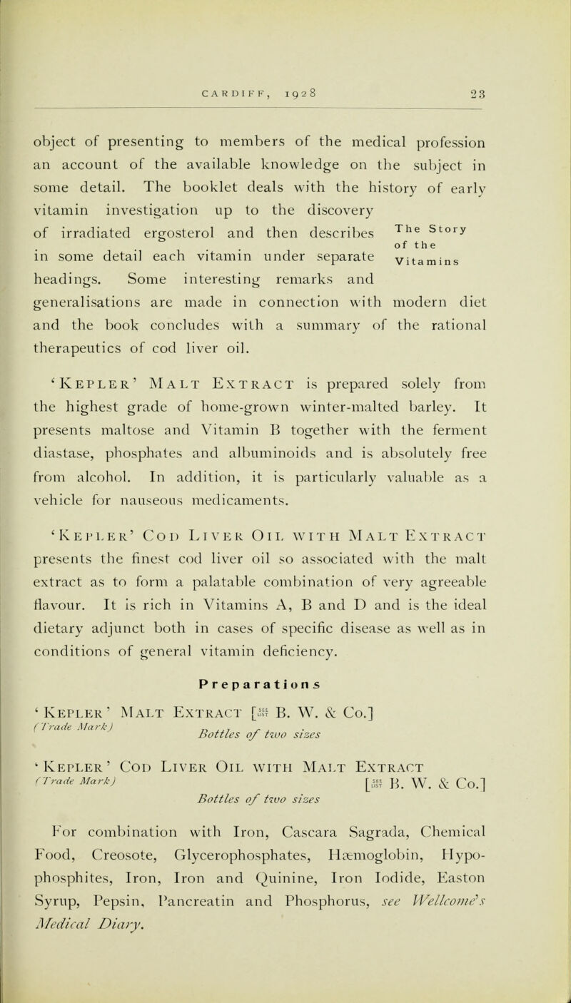 object of presenting to members of the medical profession an account of the available knowledge on the subject in some detail. The booklet deals with the history of early vitamin investigation up to the discovery of irradiated ergosterol and then describes The Story of the in some detail each vitamin under separate vitamins headings. Some interesting remarks and generalisations are made in connection with modern diet and the book concludes with a summary of the rational therapeutics of cod liver oil. ' Kepler' Malt Extract is prepared solely from the highest grade of home-grown winter-malted barley. It presents maltose and Vitamin B together with the ferment diastase, phosphates and albuminoids and is absolutely free from alcohol. In addition, it is particularly valuable as a vehicle for nauseous medicaments. 'Kepler' Cod Liver Oil with Malt Extract presents the finest cod liver oil so associated with the malt extract as to form a palatable combination of very agreeable flavour. It is rich in Vitamins A, B and D and is the ideal dietary adjunct both in cases of specific disease as well as in conditions of general vitamin deficiency. Preparations 'Kepler' Malt Extract [> B. W. & Co.] Tra Ma? A) Bottles of tzvo sizes 'Kepler' Cod Liver Oil with Malt Extract (Trade Mark) B. W. & Co.] Bottles of two sizes For combination with Iron, Cascara Sagrada, Chemical Food, Creosote, Glycerophosphates, Haemoglobin, Hypo- phosphites, Iron, Iron and Quinine, Iron Iodide, Easton Syrup, Pepsin, Pancreatin and Phosphorus, see Wellcome's Medical Diary.