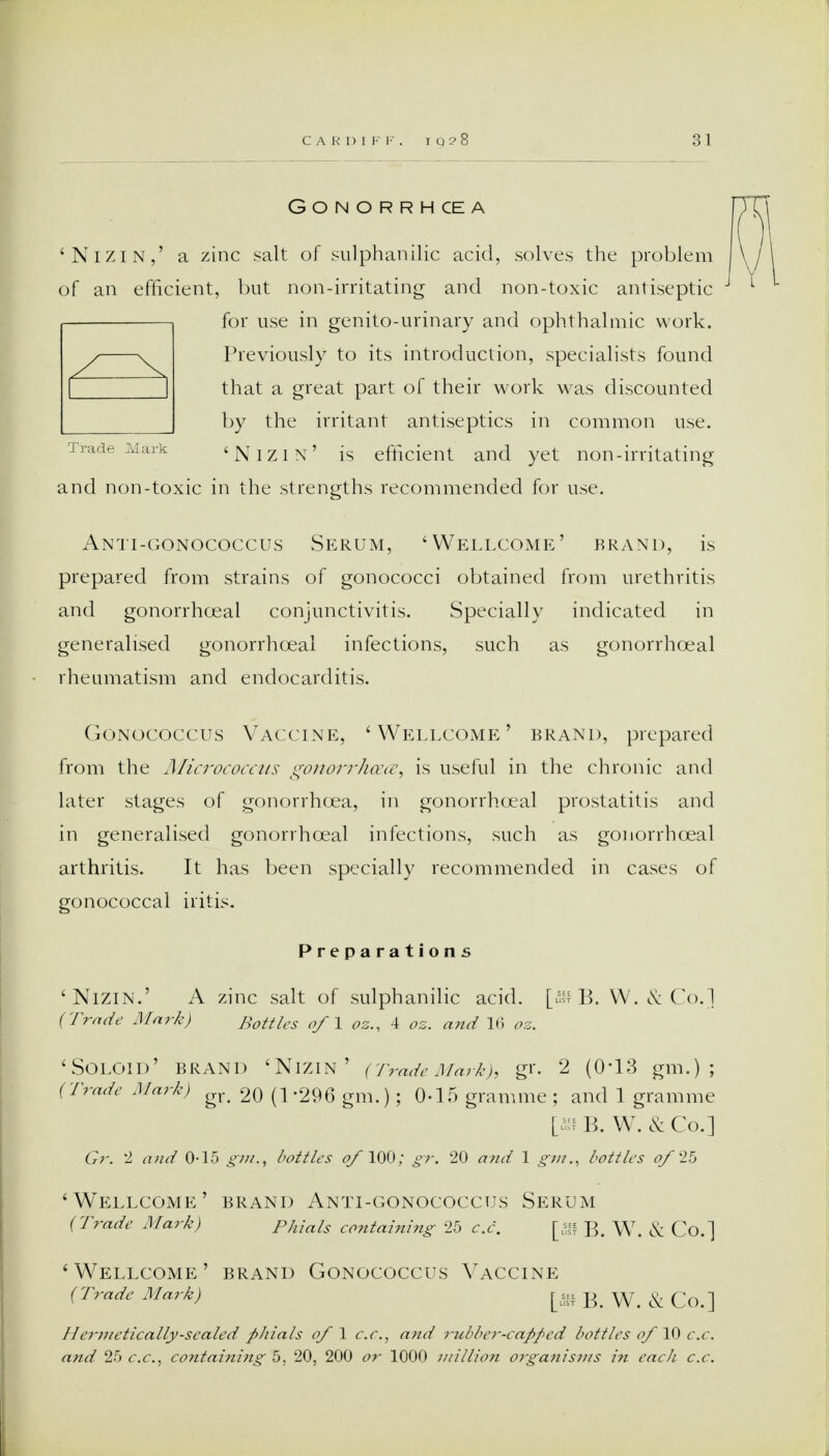 CARDIFF. I Q ? 8 Gonorrhoea 'Nizin,' a zinc salt of sulphanilic acid, solves the problem of an efficient, but non-irritating and non-toxic antiseptic for use in genito-urinary and ophthalmic work. Previously to its introduction, specialists found that a great part of their work was discounted by the irritant antiseptics in common use. Trade Mark 'NIZIN' is efficient and yet non-irritating and non-toxic in the strengths recommended for use. Anti-gonococcus Serum, 'Wellcome' brand, is prepared from strains of gonococci obtained from urethritis and gonorrhceal conjunctivitis. Specially indicated in generalised gonorrhceal infections, such as gonorrhoeal rheumatism and endocarditis. Gonococcus Vaccine, 'Wellcome' brand, prepared from the Micrococcus gonorrhoea, is useful in the chronic and later stages of gonorrhoea, in gonorrhceal prostatitis and in generalised gonorrhceal infections, such as gonorrhceal arthritis. It has been specially recommended in cases of gonococcal iritis. Preparations 'Nizin.' A zinc salt of sulphanilic acid. [u!l B. W. & Co.] (Trade Mark) Bottles of 1 oz., 4 oz. and 16 oz. 'Soloid' brand 'Nizin' (Trade Mark), gr. 2 (0*13 gm.) ; (Trade Mark) gr< 20 (1-296 gm.); 0-15 gramme ; and 1 gramme [ffiB. W. &Co.] Gr. 2 and 0-15 gm.t bottles of 100; gr. 20 and 1 gm., bottles of 25 'Wellcome' brand Anti-gonococcus Serum (Trade Mark) Phials containing 25 c.c. [«■ B. W. & Co.] 'Wellcome' brand Gonococcus Vaccine (Trade Mark) [5ffB. W. & Co.] Hermetically-sealed phials of 1 c.c, and rubber-capped bottles of '10 c.c.