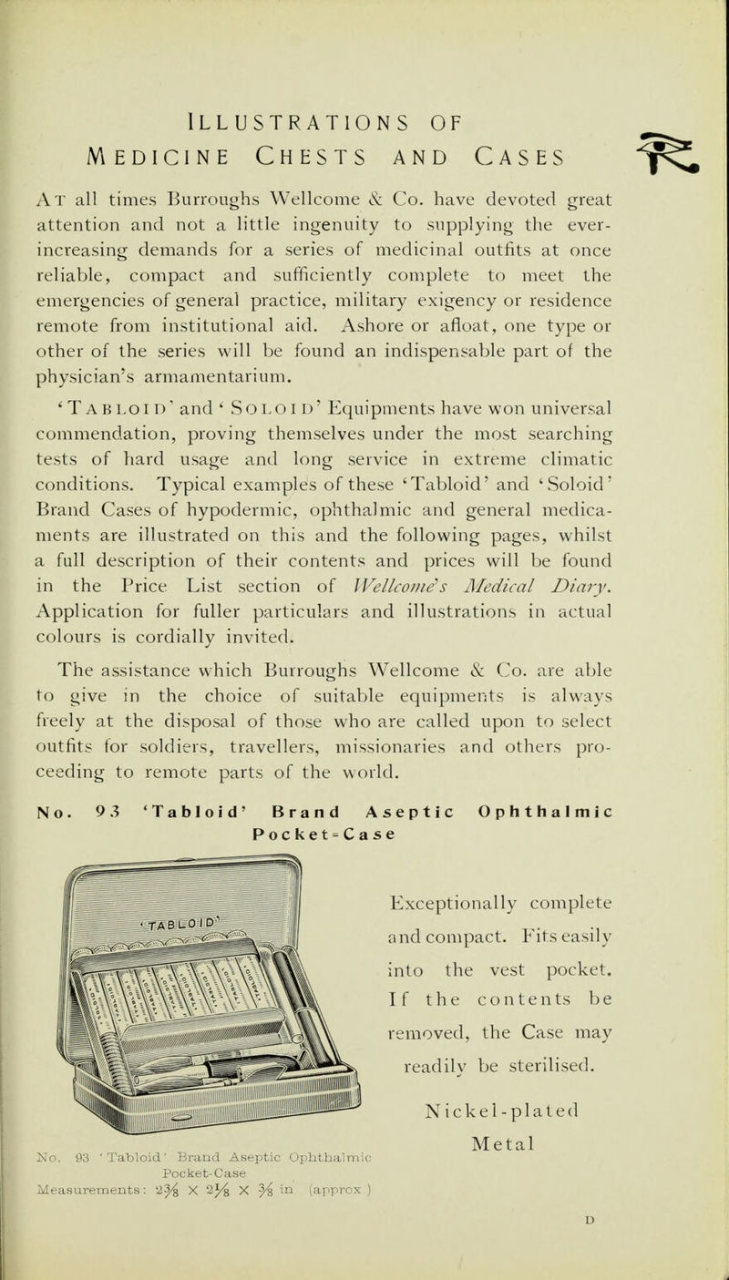 Illustrations of Medicine Chests and Cases At all times Burroughs Wellcome & Co. have devoted great attention and not a little ingenuity to supplying the ever- increasing demands for a series of medicinal outfits at once reliable, compact and sufficiently complete to meet the emergencies of general practice, military exigency or residence remote from institutional aid. Ashore or afloat, one type or other of the series will be found an indispensable part of the physician's armamentarium. 'Tabloid1 and ' Solo id' Equipments have won universal commendation, proving themselves under the most searching tests of hard usage and long service in extreme climatic conditions. Typical examples of these 'Tabloid' and 'Soloid' Brand Cases of hypodermic, ophthalmic and general medica- ments are illustrated on this and the following pages, whilst a full description of their contents and prices will be found in the Price List section of Wellcome''s Medical Diary. Application for fuller particulars and illustrations in actual colours is cordially invited. The assistance which Burroughs Wellcome & Co. are able to give in the choice of suitable equipments is always freely at the disposal of those who are called upon to select outfits for soldiers, travellers, missionaries and others pro- ceeding to remote parts of the world. No. 9 3 'Tabloid' Brand Aseptic Ophthalmic Pocket-Case Exceptionally complete and compact. Fits easily into the vest pocket. If the contents be removed, the Case may readilv be sterilised. Nickel- plated Metal No. 93 'Tabloid' Brand Aseptic Ophthalmic Pocket-Case Measurements: 2^ X 2% X ^ in (approx ) D