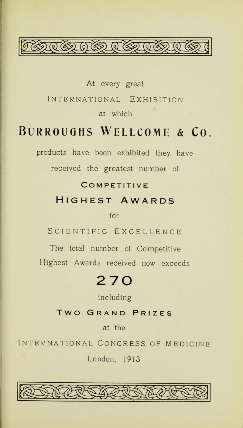 At every great Intern at ional Exhibition at which Burroughs Wellcome & Co. products have been exhibited they have received the greatest number of Com petiti ve Highest Awards for SCIENTIFIC EXCELLENCE The total number of Competitive Highest Awards received now exceeds 270 including Two Grand Prizes at the International Congress of Medicine London, 1913