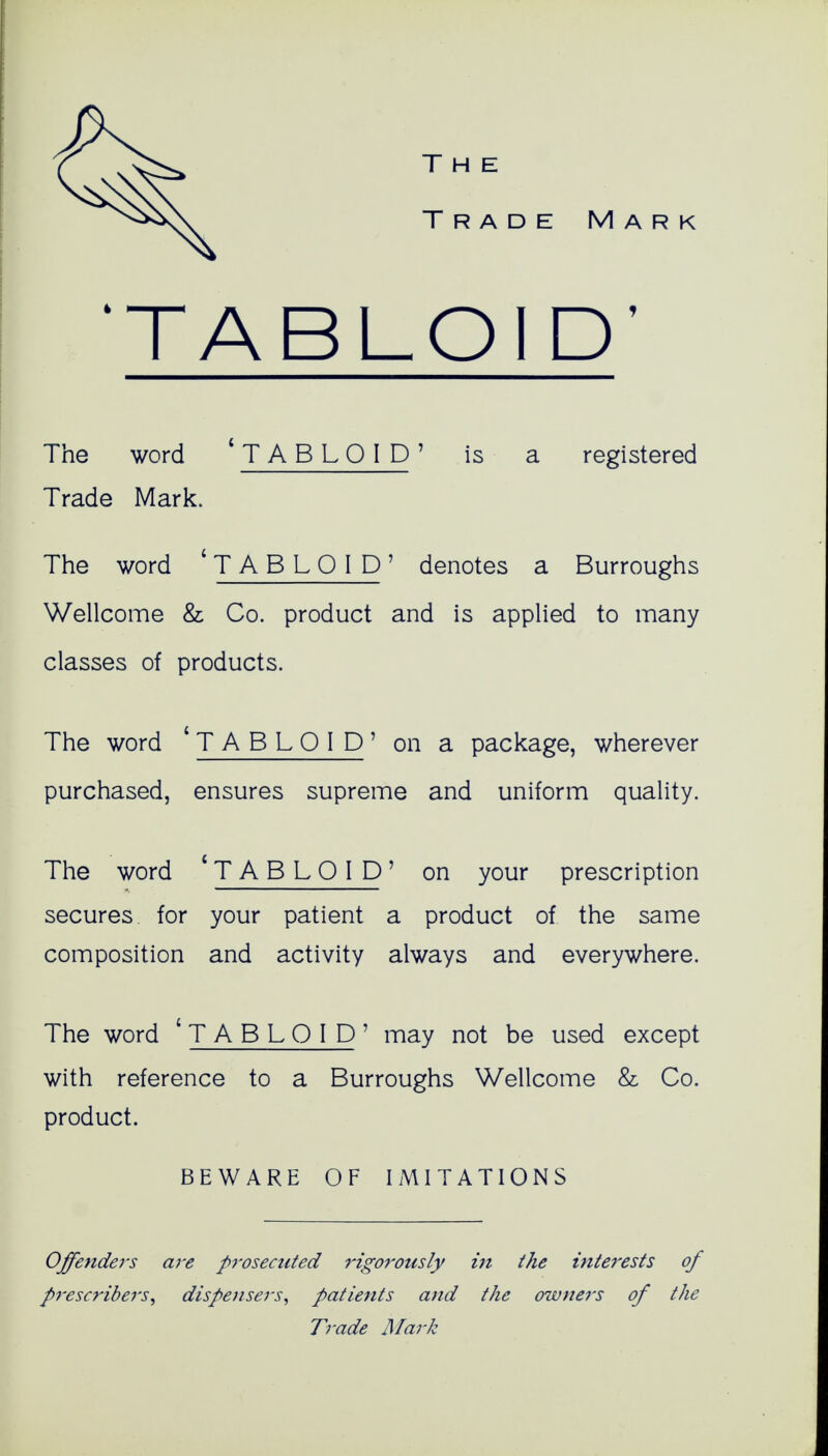 Trade Mark 'TABLOID' The word ' TABLOID' is a registered Trade Mark. The word 'T A B L O I D ' denotes a Burroughs Wellcome & Co. product and is applied to many classes of products. The word 'TABLOID' on a package, wherever purchased, ensures supreme and uniform quality. The word 'TABLOID' on your prescription secures for your patient a product of the same composition and activity always and everywhere. The word 1 TABLOID' may not be used except with reference to a Burroughs Wellcome & Co. product. BEWARE OF IMITATIONS Offenders are prosecuted rigorously in the interests of pi'escribers, dispensers, patients and the owners of the Trade Mark