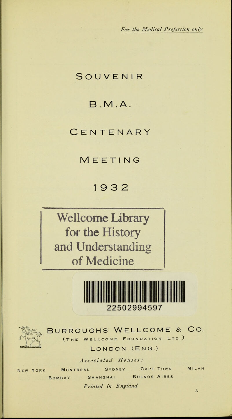 For the Medical Profession only Souvenir B.M.A. CENTENARY MEETING 19 3 2 Wellcome Library for the History and Understanding of Medicine 22502994597 fissa. Burroughs Wellcome & Co. {/s-aT (The Wellcome Foundation Ltd.) LONDON (ENG.) Associated Houses: New York Montreal Sydney Cape Town Milan Bombay Shanghai Buenos Aires Printed in England