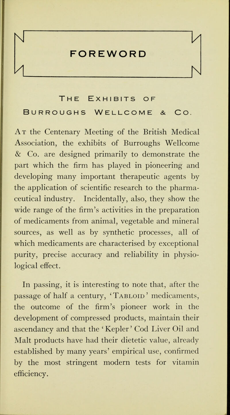 Nf 1/| FOREWORD N The Exhibits of Burroughs Wellcome & Co. At the Centenary Meeting of the British Medical Association, the exhibits of Burroughs Wellcome & Co. are designed primarily to demonstrate the part which the firm has played in pioneering and developing many important therapeutic agents by the application of scientific research to the pharma- ceutical industry. Incidentally, also, they show the wide range of the firm's activities in the preparation of medicaments from animal, vegetable and mineral sources, as well as by synthetic processes, all of which medicaments are characterised by exceptional purity, precise accuracy and reliability in physio- logical effect. In passing, it is interesting to note that, after the passage of half a century, 'Tabloid' medicaments, the outcome of the firm's pioneer work in the development of compressed products, maintain their ascendancy and that the ' Kepler' Cod Liver Oil and Malt products have had their dietetic value, already established by many years' empirical use, confirmed by the most stringent modern tests for vitamin efficiency.