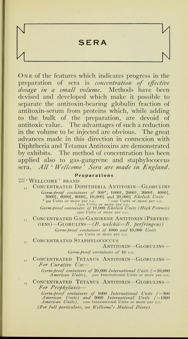 Kl U SERA U h One of the features which indicates progress in the preparation of sera is concentration of effective dosage in a small volume. Methods have been devised and developed which make it possible to separate the antitoxin-bearing globulin fraction of antitoxin-serum from proteins which, while adding to the bulk of the preparation, are devoid of antitoxic value. The advantages of such a reduction in the volume to be injected are obvious. The great advances made in this direction in connexion with Diphtheria and Tetanus Antitoxins are demonstrated by exhibits. The method of concentration has been applied also to gas-gangrene and staphylococcus sera. All ' Wellcome ' Sera are made in England. Preparations mark 1 Wellcome ' brand „ Concentrated Diphtheria Antitoxin—Globulins Germ-proof containers of 500*, 1000t, 20001, 3000f, 4000t, 5000|, 6000|, 8000J, 10,000J and 20,000J Ehrlich Units * 400 Units or more per c.c. t 1000 Units or more per c.c. ! 1500 Units or more per c.c. Germ-proof containers of 10,000 Ehrlich Units (High Potency) 2500 Units or more per c.c. „ Concentrated Gas-Gangrene Antitoxin (Perfrin- gens)—Globulins—(B. welchii=B. perfringens) Germ-proof containers of 4000 and 10,000 Units 400 Units or more per c.c. „ Concentrated Staphylococcus Antitoxin—Globulins— Germ-proof containers of 10 c.c. Concentrated Tetanus Antitoxin—Globulins— For Curative Use— Germ-proof containers of 20,000 International Units (=10,000 American Units). 3000 International Units or more per c.c. „ Concentrated Tetanus Antitoxin—Globulins— For Prophylaxis— Germ-proof containers of 1000 International Units f = 50Q American Units) and 3000 International Units f = 1500 American Units). 1000 International Units or more per c.c. (For full particulars, see Wellcome's Medical Diary)