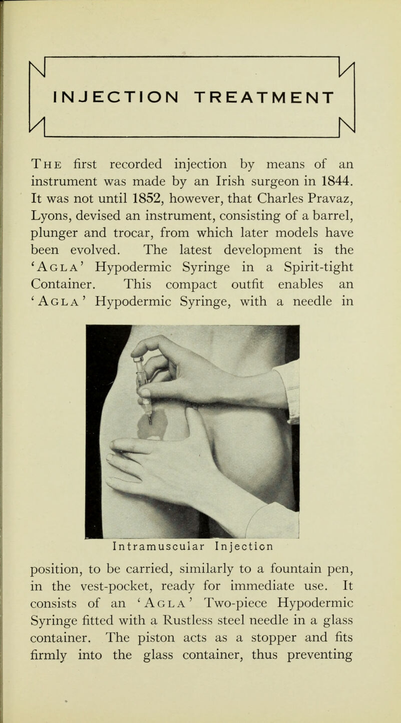 INJECTION TREATMENT A h The first recorded injection by means of an instrument was made by an Irish surgeon in 1844. It was not until 1852, however, that Charles Pravaz, Lyons, devised an instrument, consisting of a barrel, plunger and trocar, from which later models have been evolved. The latest development is the 'Agla' Hypodermic Syringe in a Spirit-tight Container. This compact outfit enables an 'Agla' Hypodermic Syringe, with a needle in Intramuscular Injection position, to be carried, similarly to a fountain pen, in the vest-pocket, ready for immediate use. It consists of an 'Agla' Two-piece Hypodermic Syringe fitted with a Rustless steel needle in a glass container. The piston acts as a stopper and fits firmly into the glass container, thus preventing