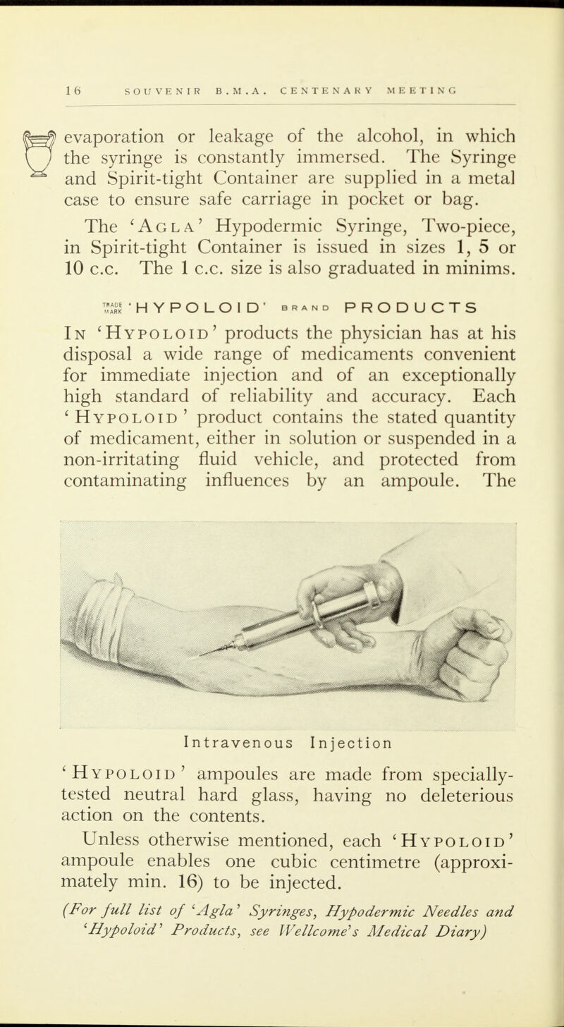 evaporation or leakage of the alcohol, in which the syringe is constantly immersed. The Syringe and Spirit-tight Container are supplied in a metal case to ensure safe carriage in pocket or bag. The 'Agla' Hypodermic Syringe, Two-piece, in Spirit-tight Container is issued in sizes 1, 5 or 10 c.c. The 1 c.c. size is also graduated in minims. ark 'HYPOLOID' brand PRODUCTS In 'Hypoloid' products the physician has at his disposal a wide range of medicaments convenient for immediate injection and of an exceptionally high standard of reliability and accuracy. Each 'Hypoloid ' product contains the stated quantity of medicament, either in solution or suspended in a non-irritating fluid vehicle, and protected from contaminating influences by an ampoule. The Intravenous Injection 'Hypoloid' ampoules are made from specially- tested neutral hard glass, having no deleterious action on the contents. Unless otherwise mentioned, each 'Hypoloid' ampoule enables one cubic centimetre (approxi- mately min. 16) to be injected. (For full list of lAgla' Syringes, Hypodermic Needles and 'Hypoloid' Products, see Wellcome's Medical Diary)