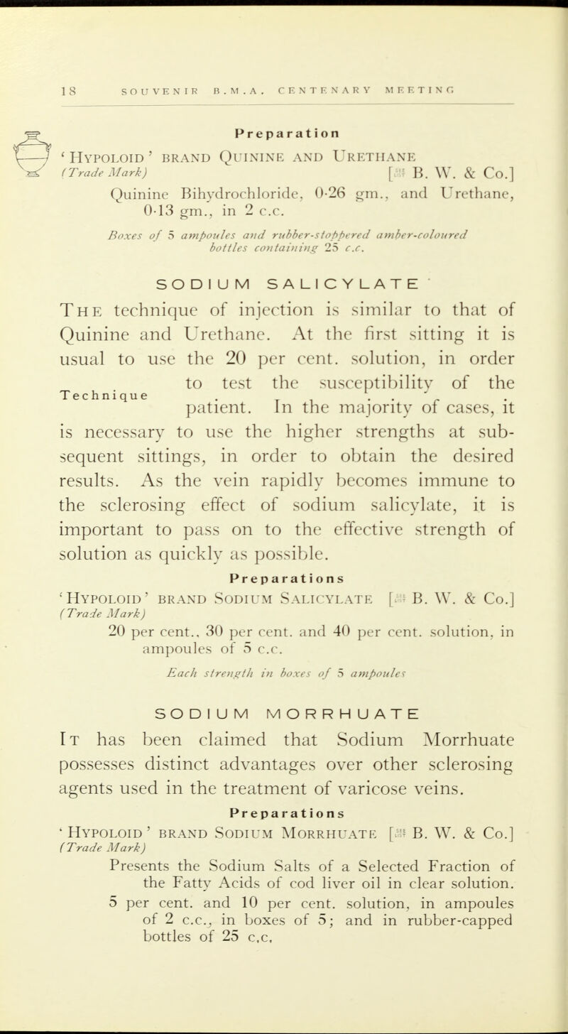 Preparation ' HYPOLOID ' BRAND QUININE AND URETHANE (Trade Mark) [& B. W. & Co.] Quinine Bihvdrochloride, 0-26 ^m.. and Urethane, 0-13 gm., in 2 c.c. Boxes of 5 ampoules and rubber-stoppered amber-coloured bottles containing 25 c.c. SODIUM SALICYLATE The technique of injection is similar to that of Quinine and Urethane. At the first sitting it is usual to use the 20 per cent, solution, in order to test the susceptibility of the Technique . . patient. In the majority of cases, it is necessary to use the higher strengths at sub- sequent sittings, in order to obtain the desired results. As the vein rapidly becomes immune to the sclerosing effect of sodium salicylate, it is important to pass on to the effective strength of solution as quickly as possible. Preparations •Hypoloid' brand Sodium Salicylate [a» B. W. & Co.] (Trade Mark) 20 per cent., 30 per cent, and 40 per cent, solution, in ampoules of 5 c.c. Each strength in boxes of 5 ampoules SODIUM MORRHUATE It has been claimed that Sodium Morrhuate possesses distinct advantages over other sclerosing agents used in the treatment of varicose veins. Preparations ' Hypoloid' brand Sodium Morrhuate [s B. W. & Co.] ( Trade Mark) Presents the Sodium Salts of a Selected Fraction of the Fatty Acids of cod liver oil in clear solution. 5 per cent, and 10 per cent, solution, in ampoules of 2 c.c, in boxes of 5; and in rubber-capped bottles of 25 c.c,