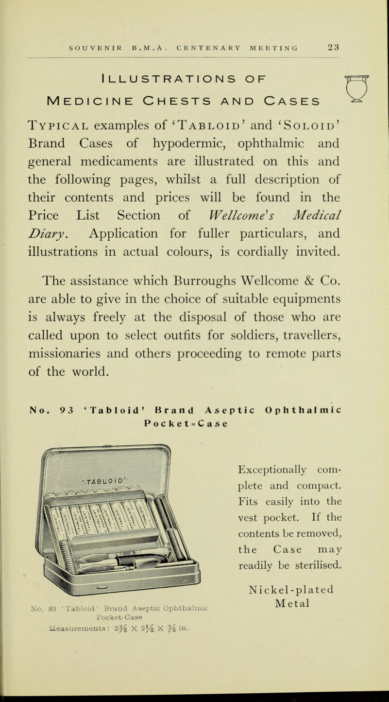 Illustrations of Medicine Chests and Cases Typical examples of 'Tabloid' and 'Soloid' Brand Cases of hypodermic, ophthalmic and general medicaments are illustrated on this and the following pages, whilst a full description of their contents and prices will be found in the Price List Section of Wellcome's Medical Diary, Application for fuller particulars, and illustrations in actual colours, is cordially invited. The assistance which Burroughs Wellcome & Co. are able to give in the choice of suitable equipments is always freely at the disposal of those who are called upon to select outfits for soldiers, travellers, missionaries and others proceeding to remote parts of the world. No. 9 3 'Tabloid' Brand Aseptic Ophthalmic Pocket=Case Exceptionally com- plete and compact. Fits easily into the vest pocket. If the contents be removed, the Case may readily be sterilised. Nickel -plated Metal