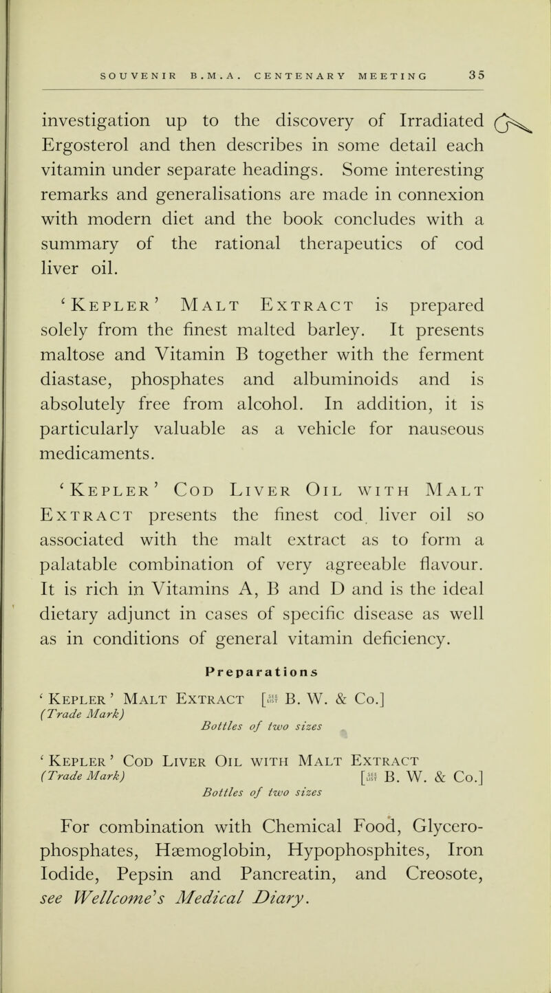 investigation up to the discovery of Irradiated Ergosterol and then describes in some detail each vitamin under separate headings. Some interesting remarks and generalisations are made in connexion with modern diet and the book concludes with a summary of the rational therapeutics of cod liver oil. 'Kepler' Malt Extract is prepared solely from the finest malted barley. It presents maltose and Vitamin B together with the ferment diastase, phosphates and albuminoids and is absolutely free from alcohol. In addition, it is particularly valuable as a vehicle for nauseous medicaments. 'Kepler' Cod Liver Oil with Malt Extract presents the finest cod liver oil so associated with the malt extract as to form a palatable combination of very agreeable flavour. It is rich in Vitamins A, B and D and is the ideal dietary adjunct in cases of specific disease as well as in conditions of general vitamin deficiency. Preparations ' Kepler' Malt Extract [as B. W. & Co.] (Trade Mark) Bottles of two sizes ' Kepler ' Cod Liver Oil with Malt Extract (Trade Mark) B. W. & Co.] Bottles of two sizes For combination with Chemical Food, Glycero- phosphates, Haemoglobin, Hypophosphites, Iron Iodide, Pepsin and Pancreatin, and Creosote, see Wellcome''s Medical Diary.