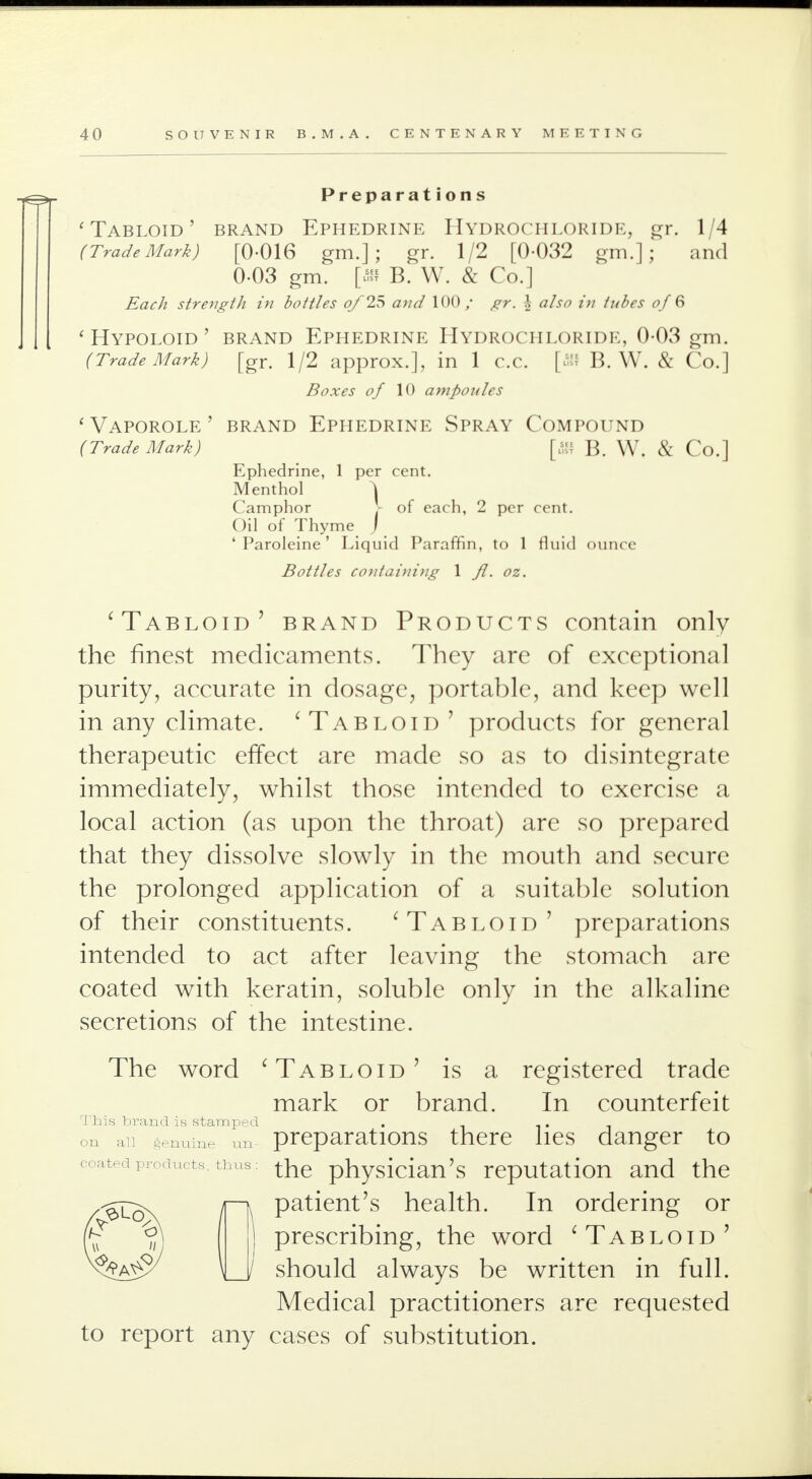 Preparations 'Tabloid' brand Ephedrine Hydrochloride, gr. 1/4 (Trade Mark) [0-016 gm.]; gr. 1/2 [0-032 gm.]; and 0-03 gm. [» B. W. & Co.] strength in bottles oj'25 awa? 100/ ^r. .', «/j<7 /;/ 0/ 6 ' HYPOLOID ' BRAND EPHEDRINE HYDROCHLORIDE, 0-03 gm. (Trade Mark) [gr. 1/2 approx.], in 1 c.c. [« B. W. & Co.] Boxes of 10 ampoules 'Vaporole' brand Ephedrine Spray Compound (Trade Mark) [ffi B. W. & Co.] Ephedrine, 1 per cent. Menthol \ Camphor J- of each, 2 per cent. Oil of Thyme J 4 Paroleine' Liquid Paraffin, to 1 fluid ounce Bottles containing 1 Jl. oz. 'Tabloid' brand Products contain only the finest medicaments. They are of exceptional purity, accurate in dosage, portable, and keep well in any climate. 'Tabloid ' products for general therapeutic effect are made so as to disintegrate immediately, whilst those intended to exercise a local action (as upon the throat) are so prepared that they dissolve slowly in the mouth and secure the prolonged application of a suitable solution of their constituents. 'Tabloid' preparations intended to act after leaving the stomach are coated with keratin, soluble only in the alkaline secretions of the intestine. The word 'Tabloid' is a registered trade mark or brand. In counterfeit This brand is stamped . on an genuine an preparations there lies danger to coatedProducts n iM the physician's reputation and the patient's health. In ordering or prescribing, the word 'Tabloid' should always be written in full. Medical practitioners are requested to report any cases of substitution.