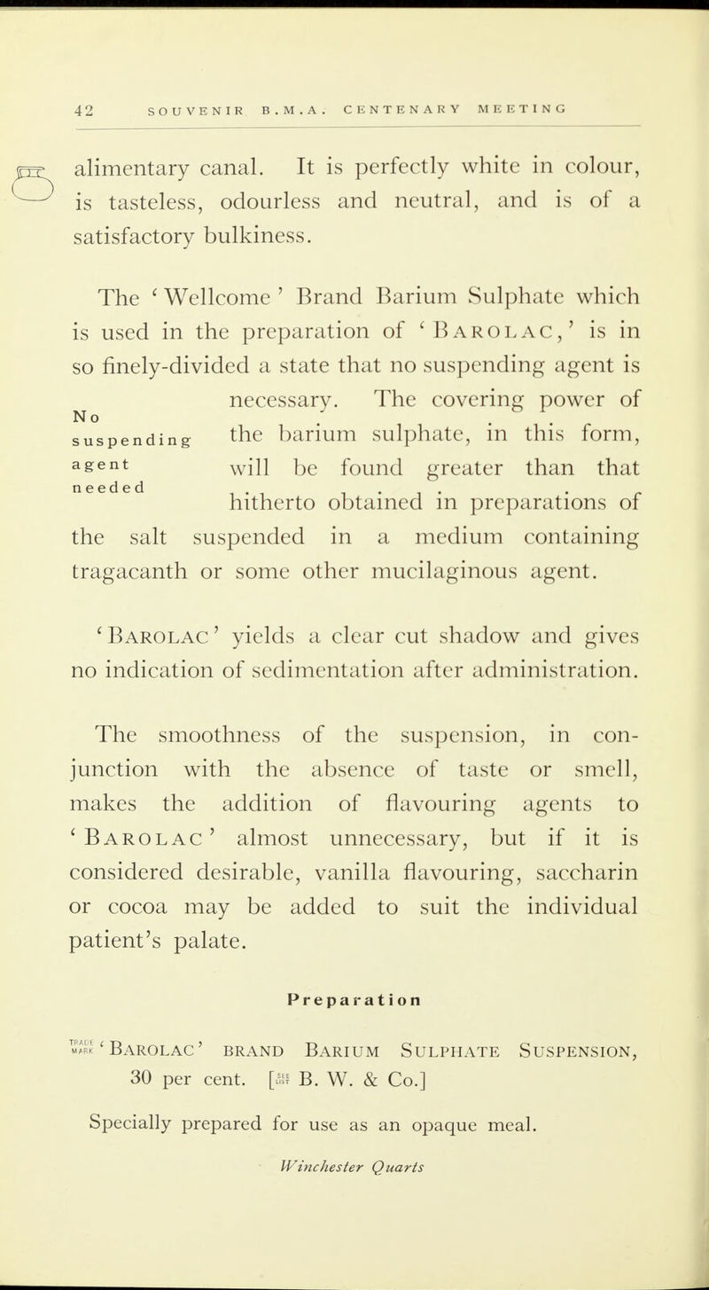 alimentary canal. It is perfectly white in colour, is tasteless, odourless and neutral, and is of a satisfactory bulkiness. The ' Wellcome ' Brand Barium Sulphate which is used in the preparation of 'Barolac,' is in so finely-divided a state that no suspending agent is necessary. The covering power of No suspending the barium sulphate, in this form, agent will be found greater than that needed . .... hitherto obtained m preparations of the salt suspended in a medium containing tragacanth or some other mucilaginous agent. 'Barolac' yields a clear cut shadow and gives no indication of sedimentation after administration. The smoothness of the suspension, in con- junction with the absence of taste or smell, makes the addition of flavouring agents to ' Barolac ' almost unnecessary, but if it is considered desirable, vanilla flavouring, saccharin or cocoa may be added to suit the individual patient's palate. Preparation ' Barolac ' brand Barium Sulphate Suspension, 30 per cent, [ffl B. W. & Co.] Specially prepared for use as an opaque meal. Winchester Quarts