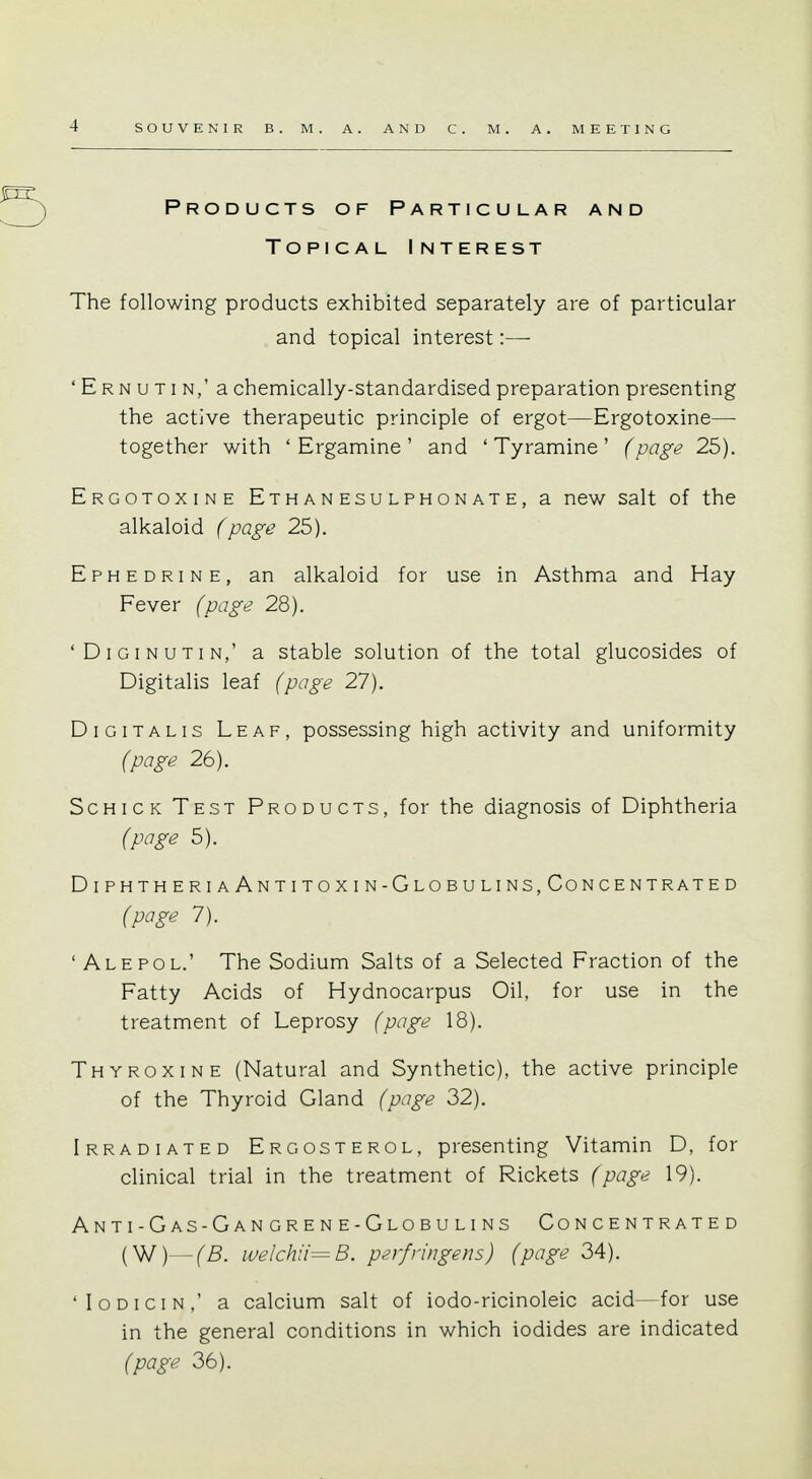 Products of Particular and Topical Interest The following products exhibited separately are of particular and topical interest:— 'Ernutin,' a chemically-standardised preparation presenting the active therapeutic principle of ergot—Ergotoxine—■ together with ' Ergamine ' and ' Tyramine ' (page 25). Ergotoxine Ethanesulphonate, a new salt of the alkaloid (page 25). Ephedrine, an alkaloid for use in Asthma and Hay Fever (page 28). Diginutin,' a stable solution of the total glucosides of Digitalis leaf (page 27). Digitalis Leaf, possessing high activity and uniformity (page 26). Schick Test Products, for the diagnosis of Diphtheria (page 5). DiphtheriaAntitoxin-Globulins,Concentrated (page 7). ' Ale pol.' The Sodium Salts of a Selected Fraction of the Fatty Acids of Hydnocarpus Oil, for use in the treatment of Leprosy (page 18). Thyroxine (Natural and Synthetic), the active principle of the Thyroid Gland (page 32). Irradiated Ergosterol, presenting Vitamin D, for clinical trial in the treatment of Rickets (page 19). Anti-Gas-Gangrene-Globulins Concentrated (W)— (B. welchii=B. perfringens) (page 34). 1 Iodicin,' a calcium salt of iodo-ricinoleic acid-for use in the general conditions in which iodides are indicated (page 36).