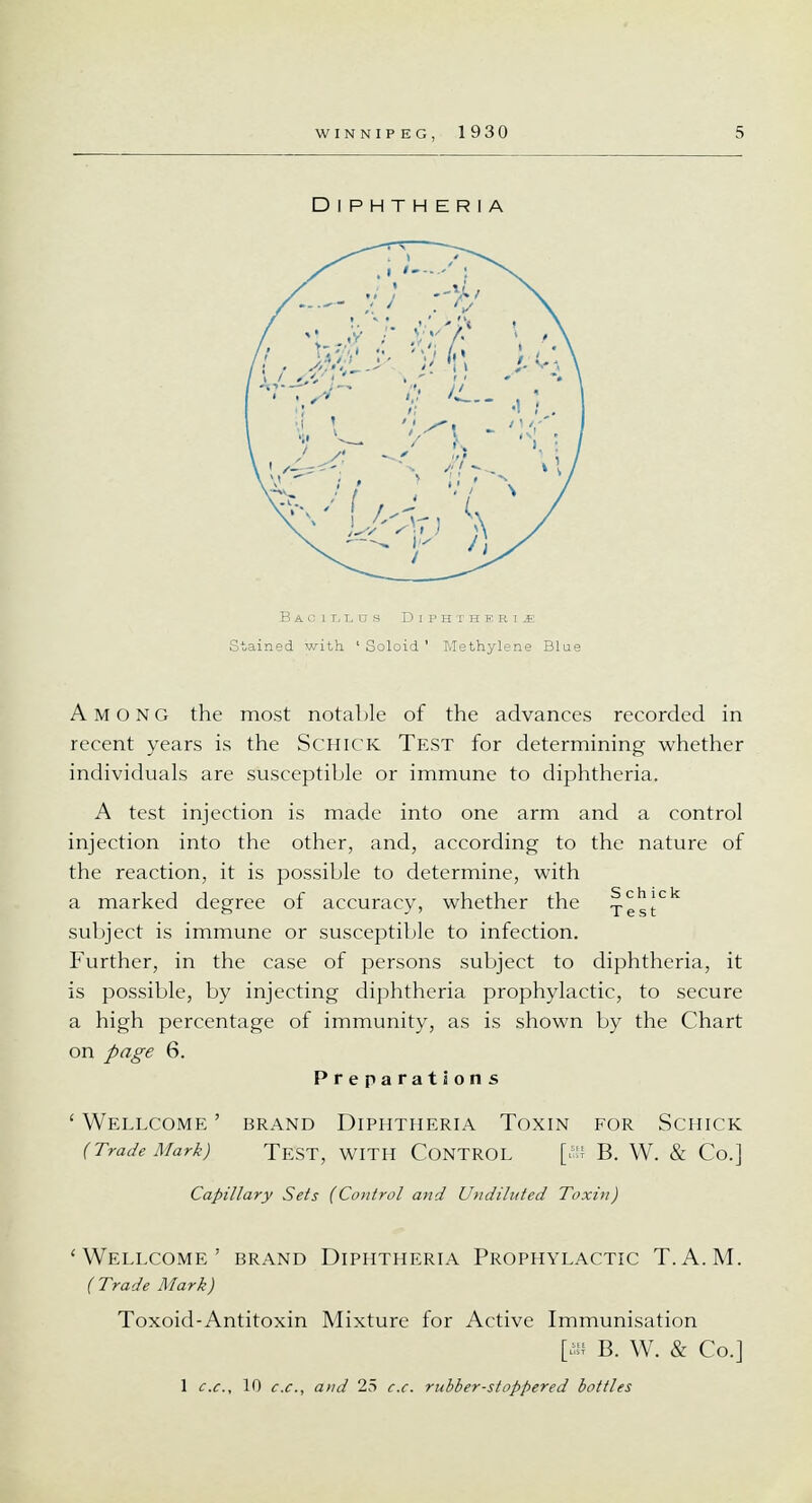 Stained with ' Soloid ' Methylene Blue Among the most notable of the advances recorded in recent years is the Schick Test for determining whether individuals are susceptible or immune to diphtheria. A test injection is made into one arm and a control injection into the other, and, according to the nature of the reaction, it is possible to determine, with a marked degree of accuracy, whether the ^.^[ck subject is immune or susceptible to infection. Further, in the case of persons subject to diphtheria, it is possible, by injecting diphtheria prophylactic, to secure a high percentage of immunity, as is shown by the Chart on page 6. Preparations ' Wellcome ' brand Diphtheria Toxin for Schick (Trade Mark) TEST, WITH CONTROL [iS B. W. & Co.] Capillary Sets (Control and Undiluted Toxin) 'Wellcome' brand Diphtheria Prophylactic T.A.M. (Trade Mark) Toxoid-Antitoxin Mixture for Active Immunisation [an B. W. & Co.] 1 c.c, 10 c.c, and 25 c.c. rubber-stoppered bottles