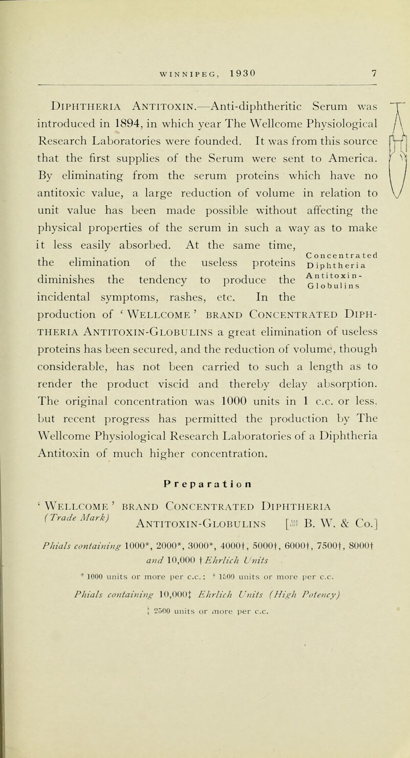 Diphtheria Antitoxin.—Anti-diphtheritic Serum was introduced in 1894, in which year The Wellcome Physiological Research Laboratories were founded. It was from this source that the first supplies of the Serum were sent to America. By eliminating from the serum proteins which have no antitoxic value, a large reduction of volume in relation to unit value has been made possible without affecting the physical properties of the serum in such a way as to make it less easily absorbed. At the same time, the elimination of the useless proteins Diphtheria*2 diminishes the tendency to produce the q^^'^/ incidental symptoms, rashes, etc. In the production of 'Wellcome' brand Concentrated Diph- theria Antitoxin-Globulins a great elimination of useless proteins has been secured, and the reduction of volume, though considerable, has not been carried to such a length as to render the product viscid and thereby delay absorption. The original concentration was 1000 units in 1 c.c. or less, but recent progress has permitted the production by The Wellcome Physiological Research Laboratories of a Diphtheria Antitoxin of much higher concentration. Preparation 'Wellcome ' brand Concentrated Diphtheria (Trade Mark) ANTITOXIN-GLOBULINS \yk\ B. W. & Co.] Phials containing 1000*, 2000*, 3000*, 4000+, 5000f, 6000+, 75001, 8000f and 10,000 \ Ehrlich Units * 1000 units or more per c.c.; + 1600 units or more per c.c. Phials containing 10,0001 Ehrlich Units (High Potency)