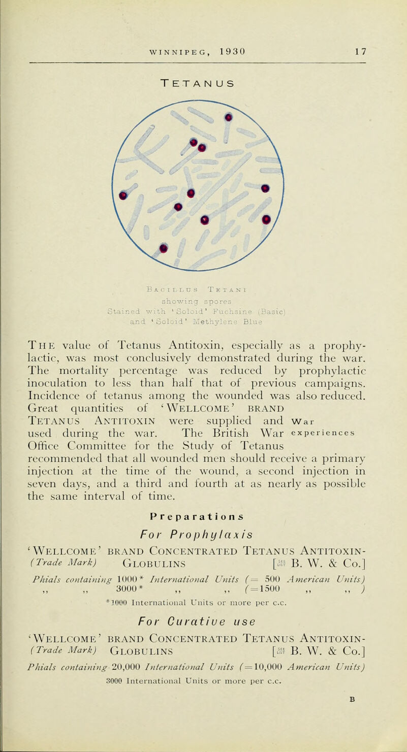 Tetanus Stained with 'Soloid' Fuchsine (Basic) and 'Soloid' Methylene Blue The value of Tetanus Antitoxin, especially as a prophy- lactic, was most conclusively demonstrated during the war. The mortality percentage was reduced by prophylactic inoculation to less than half that of previous campaigns. Incidence of tetanus among the wounded was also reduced. Great quantities of 'Wellcome' brand Tetanus Antitoxin were supplied and War used during the war. The British War experiences Office Committee for the Study of Tetanus recommended that all wounded men should receive a primary injection at the time of the wound, a second injection in seven days, and a third and fourth at as nearly as possible the same interval of time. Preparations For Prophylaxis 'Wellcome' brand Concentrated Tetanus Antitoxin- (Trade Mark) GLOBULINS [>f B. W. & Co.] Phials containing 1000* International L'nits (= 500 American Units) 3000* ,, ,, ( = 1500 ,, ,, ) •1000 International Units or more per c.c. For Curatiue use •Wellcome' brand Concentrated Tetanus Antitoxin- (Trade Mark) GLOBULINS [ffi B. W. & Co.] Phials containing 20,000 International Units (=10,000 American Units) 3000 International Units or more per c.c. B