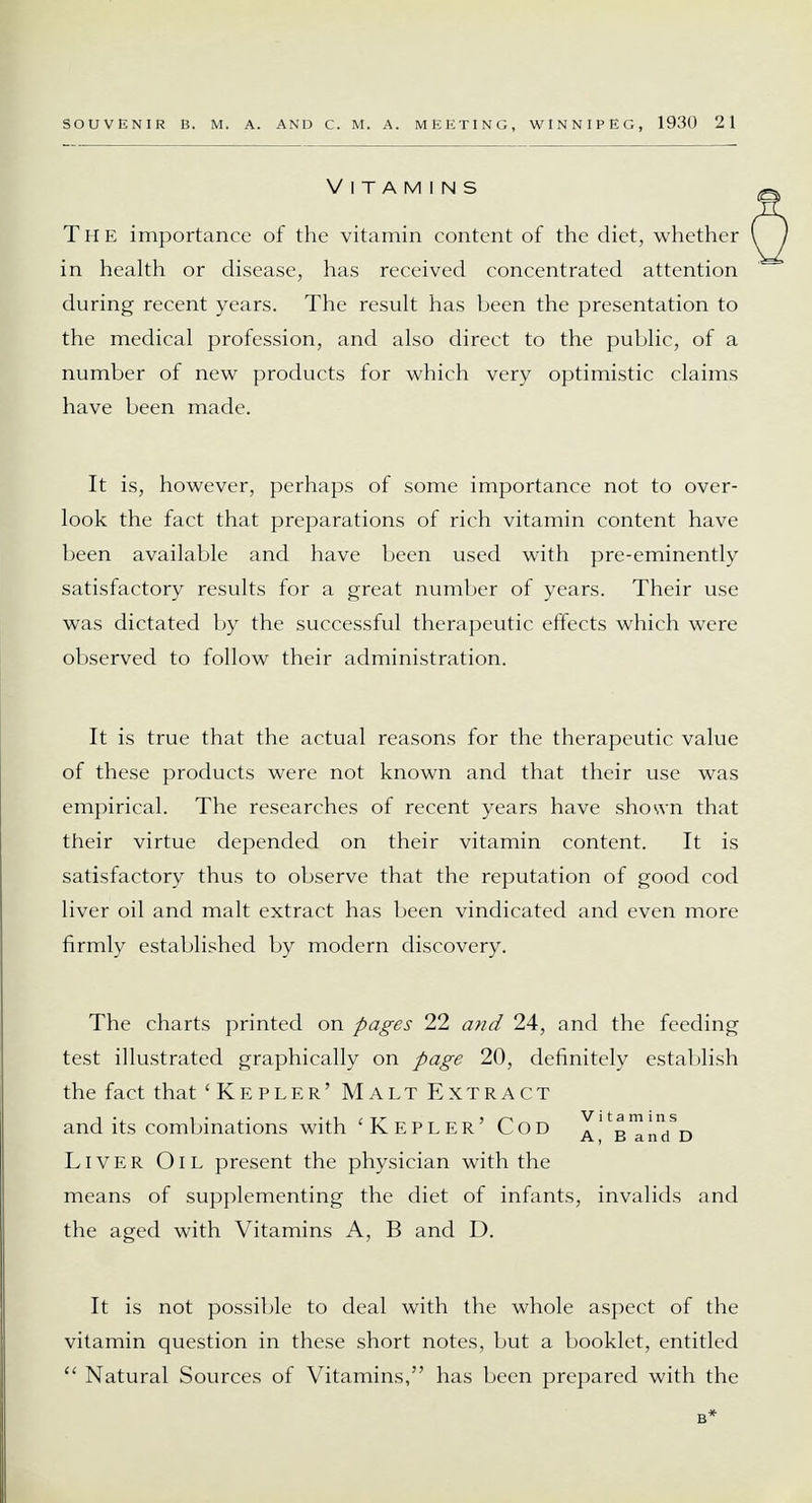 Vitamins The importance of the vitamin content of the diet, whether in health or disease, has received concentrated attention during recent years. The result has been the presentation to the medical profession, and also direct to the public, of a number of new products for which very optimistic claims have been made. It is, however, perhaps of some importance not to over- look the fact that preparations of rich vitamin content have been available and have been used with pre-eminently satisfactory results for a great number of years. Their use was dictated by the successful therapeutic effects which were observed to follow their administration. It is true that the actual reasons for the therapeutic value of these products were not known and that their use was empirical. The researches of recent years have shown that their virtue depended on their vitamin content. It is satisfactory thus to observe that the reputation of good cod liver oil and malt extract has been vindicated and even more firmly established by modern discovery. The charts printed on pages 22 and 24, and the feeding test illustrated graphically on page 20, definitely establish the fact that 'Kepler' Malt Extract and its combinations with 'Kepler' Cod a^b^i^/d Liver Oil present the physician with the means of supplementing the diet of infants, invalids and the aged with Vitamins A, B and D. It is not possible to deal with the whole aspect of the vitamin question in these short notes, but a booklet, entitled  Natural Sources of Vitamins, has been prepared with the