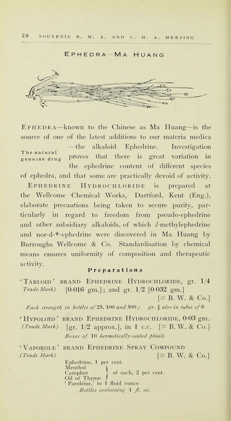Ephedra—Ma Huang Ephedra—known to the Chinese as Ma Huang—is the source of one of the Litest additions to our materia medica —the alkaloid Ephedrine. Investigation The natural . _ . ... genuine drug proves that there is great variation in the ephedrine content of different species of ephedra, and that some are practically devoid of activity. Ephedrine Hydrochloride is prepared at the Wellcome Chemical Works, Dartford, Kent (Eng.), elaborate precautions being taken to secure purity, par- ticularly in regard to freedom from pseudo-ephedrine and other subsidiary alkaloids, of which /-methylephedrine and nor-d-^-ephedrine were discovered in Ma Huang by Burroughs Wellcome & Co. Standardisation by chemical means ensures uniformity of composition and therapeutic activity. Preparations 'Tabloid' brand Ephedrine Hydrochloride, gr. 1/4 Trade Mark) [0-016 gm.]; and gr. 1/2 [0-032 gm.] [ffli B. W. & Co.] Each strength in bottles of 25, 100 and 500 / gr. \ also in tubes of 6 ' HYPOLOID ' BRAND EPHEDRINE HYDROCHLORIDE, 0-03 gm. (TradeMark) [gr. 1/2 approx.], in 1 c.c. [ffl B. W. & Co.] Boxes of 10 hermetically-sealed phials ' VAPOROLE ' BRAND EPHEDRINE SPRAY COMPOUND (Trade Mark) [JN B. W. & Co.] Ephedrine, 1 per cent. Menthol | Camphor ) of each, 2 per cent. Oil of Thyme j ' Paroleine,' to 1 fluid ounce