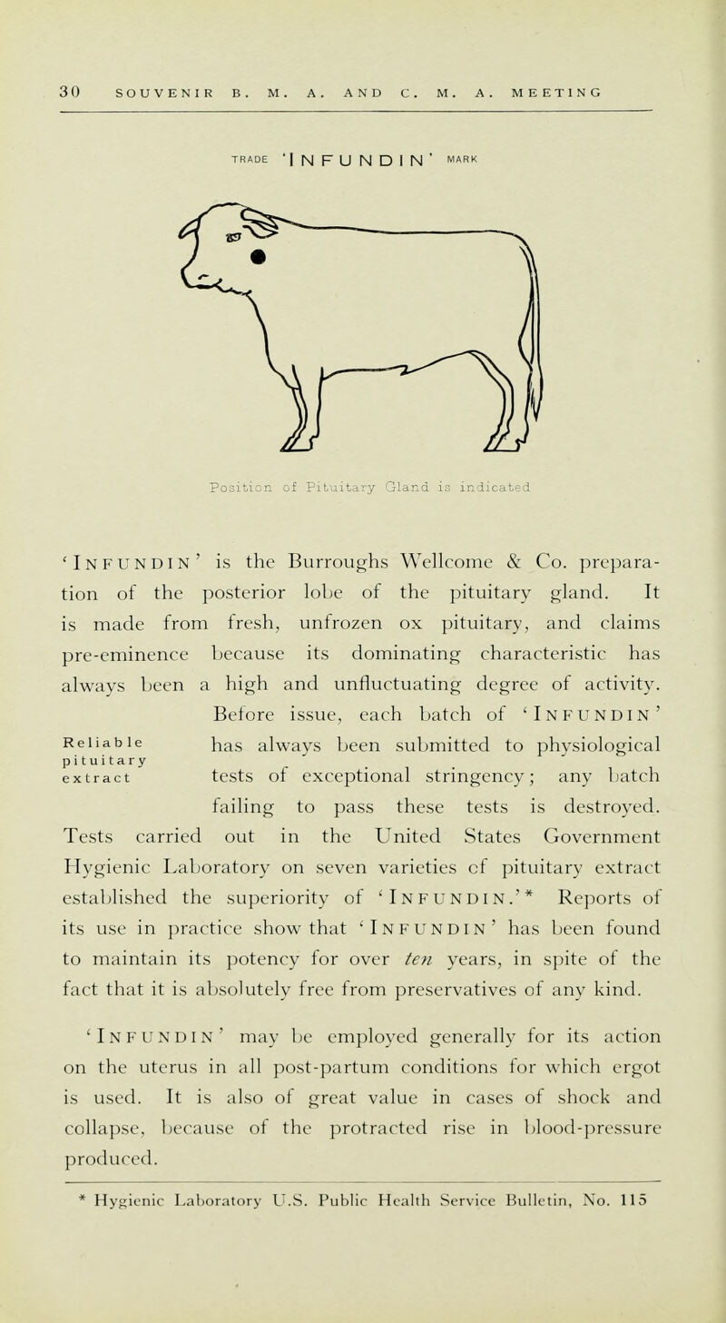 Position of Pituitary Gland is indicated 'In fun din' is the Burroughs Wellcome & Co. prepara- tion of the posterior lobe of the pituitary gland. It is made from fresh, unfrozen ox pituitary, and claims pre-eminence because its dominating characteristic has always been a high and unfluctuating degree of activity. Before issue, each batch of 'Infundin' Reliable nas always been submitted to physiological pituitary extract tests of exceptional stringency; any batch failing to pass these tests is destroyed. Tests carried out in the United States Government Hygienic Laboratory on seven varieties cf pituitary extract established the superiority of 'Infundin.'* Reports of its use in practice show that 'Infundin' has been found to maintain its potency for over ten years, in spite of the fact that it is absolutely free from preservatives of any kind. 'Infundin' may be employed generally for its action on the uterus in all post-partum conditions for which ergot is used. It is also of great value in cases of shock and collapse, because of the protracted rise in blood-pressure produced. * Hygienic Laboratory U.S. Public Health Service Bulletin, No. 115