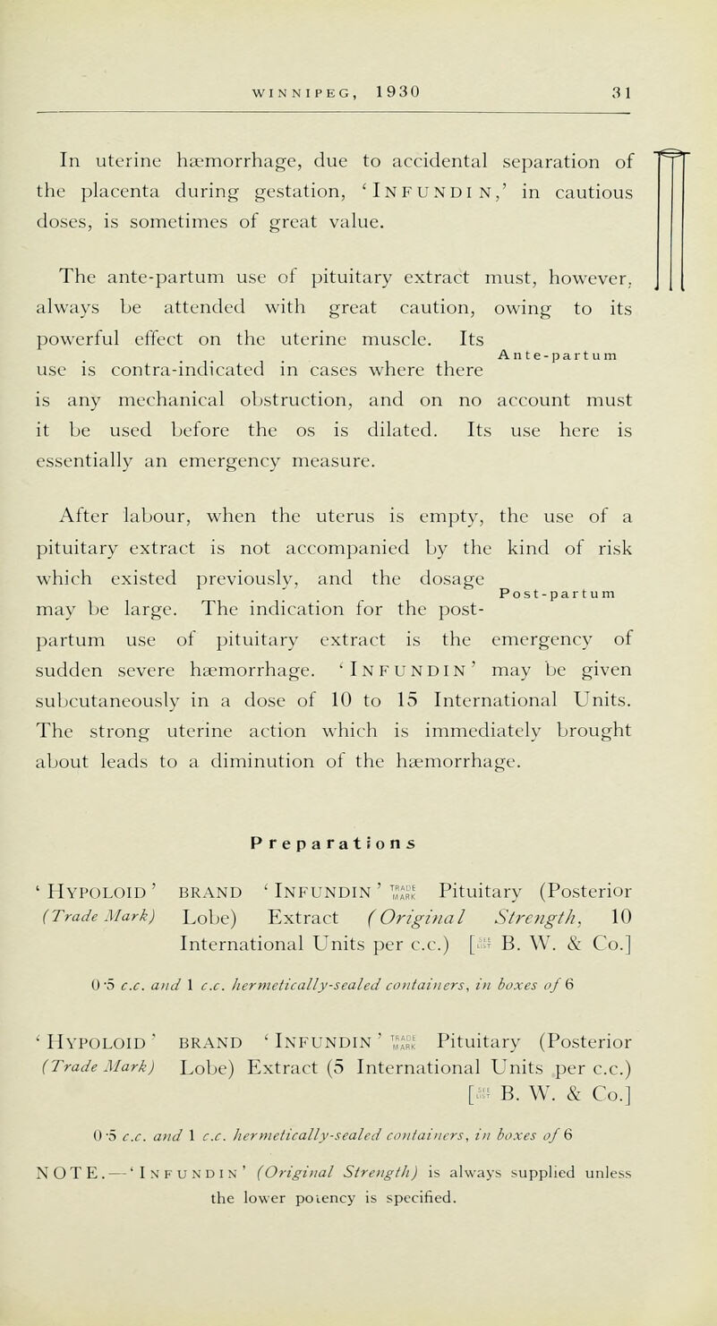 In uterine haemorrhage, due to accidental separation of the placenta during gestation, 'Infundin,' in cautious doses, is sometimes of great value. The ante-partum use of pituitary extract must, however, always be attended with great caution, owing to its powerful effect on the uterine muscle. Its Ante-partum use is contra-indicated in cases where there is any mechanical obstruction, and on no account must it be used before the os is dilated. Its use here is essentially an emergency measure. After labour, when the uterus is empty, the use of a pituitary extract is not accompanied by the kind of risk which existed previously, and the dosage Post-partum may be large. The indication for the post- partum use of pituitary extract is the emergency of sudden severe haemorrhage. 'Infundin' may be given subcutaneously in a dose of 10 to 15 International Units. The strong uterine action which is immediately brought about leads to a diminution of the haemorrhage. Preparations 'Hypoloid' brand 'Infundin'1^ Pituitary (Posterior (Trade Mark) Lobe) Extract (Original Strength, 10 International Units per c.c.) [ - B. W. & Co.] 0-5 c.c. and 1 c.c. hermetically-scaled coutai)iers, in boxes of Q ' Hypoloid ' brand ' Infundin ' ^ Pituitary (Posterior (Trade Mark) Lobe) Extract (5 International Units per c.c.) [as B. W. & Co.] 0-5 c.c. and 1 c.c. hermetically-sealed containers, in boxes of 6 NOTE. — 'Infundin' (Original Strength) is always supplied unless the lower potency is specified.