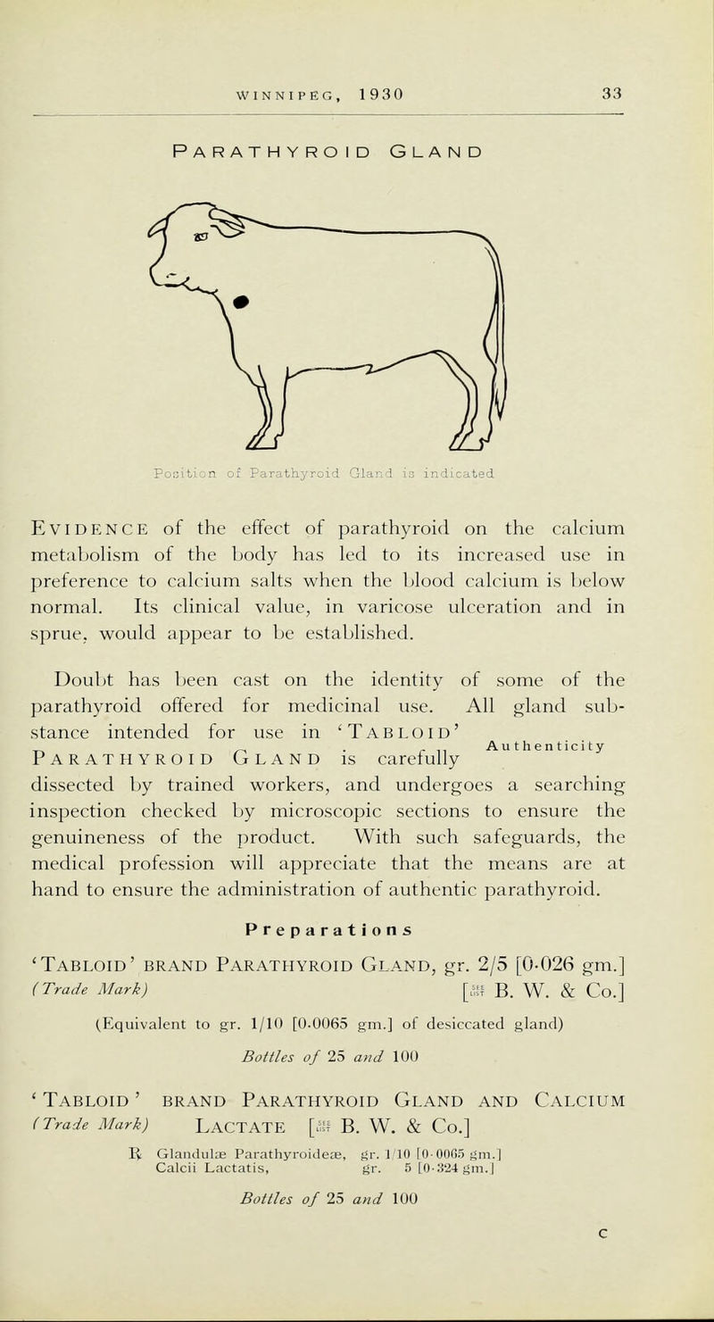 Parathyroid Gland Evidence of the effect of parathyroid on the calcium metabolism of the body has led to its increased use in preference to calcium salts when the blood calcium is below normal. Its clinical value, in varicose ulceration and in sprue, would appear to be established. Doubt has been cast on the identity of some of the parathyroid offered for medicinal use. All gland sub- stance intended for use in 'Tabloid' Authenticity Parathyroid Gland is carefully dissected by trained workers, and undergoes a searching inspection checked by microscopic sections to ensure the genuineness of the product. With such safeguards, the medical profession will appreciate that the means are at hand to ensure the administration of authentic parathyroid. Preparations 'Tabloid' brand Parathyroid Gland, gr. 2/5 [0-026 gm.] (Trade Mark) [ffl B. W. & Co.] (Equivalent to gr. 1/10 [0.0065 gm.] of desiccated gland) Bottles of 25 and 100 ' Tabloid ' brand Parathyroid Gland and Calcium (Trade Mark) LACTATE [ffl B. W. & Co.] li Glandulas Parathyroidea;, gr. 1/10 [0-0065 gm.] Calcii Lactatis, gr. 5 [0-324 gm.J Bottles of 25 and 100 C