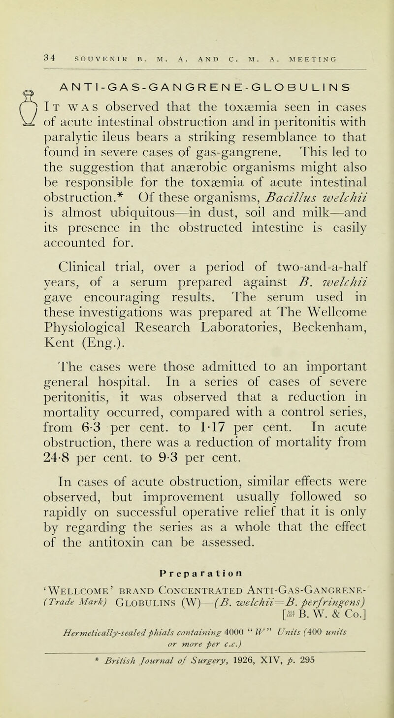 ANTI-GAS-GANGRENE-GLOBULINS It was observed that the toxaemia seen in cases of acute intestinal obstruction and in peritonitis with paralytic ileus bears a striking resemblance to that found in severe cases of gas-gangrene. This led to the suggestion that anaerobic organisms might also be responsible for the toxaemia of acute intestinal obstruction.* Of these organisms, Bacillus welchii is almost ubiquitous—in dust, soil and milk—and its presence in the obstructed intestine is easily accounted for. Clinical trial, over a period of two-and-a-half years, of a serum prepared against B. welchii gave encouraging results. The serum used in these investigations was prepared at The Wellcome Physiological Research Laboratories, Beckenham, Kent (Eng.). The cases were those admitted to an important general hospital. In a series of cases of severe peritonitis, it was observed that a reduction in mortality occurred, compared with a control series, from 6-3 per cent, to 1T7 per cent. In acute obstruction, there was a reduction of mortality from 24-8 per cent, to 9-3 per cent. In cases of acute obstruction, similar effects were observed, but improvement usually followed so rapidly on successful operative relief that it is only by regarding the series as a whole that the effect of the antitoxin can be assessed. Preparation 'Wellcome' brand Concentrated Anti-Gas-Gangrene- (Trade Mark) Globulins (W)—(B. welchii= B. perfringens) [« B. W. & Co.] Hermetically-sealed phials containing 4000  W Units f400 units or more per c.c.) * British Journal of Surgery, 1926, XIV, p. 295