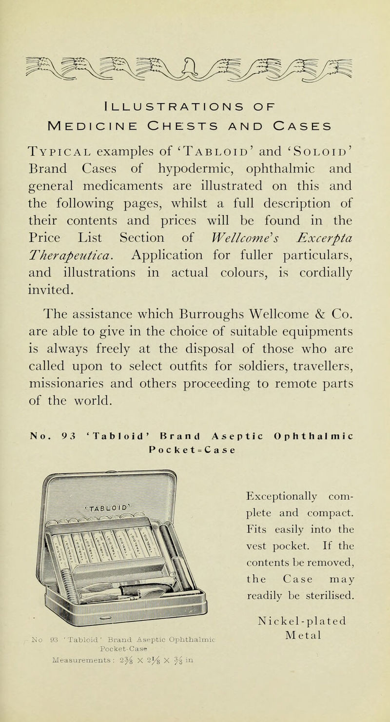 Illustrations of Medicine Chests and Cases Typical examples of 'Tabloid' and 'Soloid' Brand Cases of hypodermic, ophthalmic and general medicaments are illustrated on this and the following pages, whilst a full description of their contents and prices will be found in the Price List Section of Wellcome's Excerpta Therapeutica. Application for fuller particulars, and illustrations in actual colours, is cordially invited. The assistance which Burroughs Wellcome & Co. are able to give in the choice of suitable equipments is always freely at the disposal of those who are called upon to select outfits for soldiers, travellers, missionaries and others proceeding to remote parts of the world. No. 9 3 'Tabloid' Brand Aseptic Ophthalmic Pocket=Case Exceptionally com- plete and compact. Fits easily into the vest pocket. If the contents be removed, the Case may readily be sterilised. Nickel-plated Metal