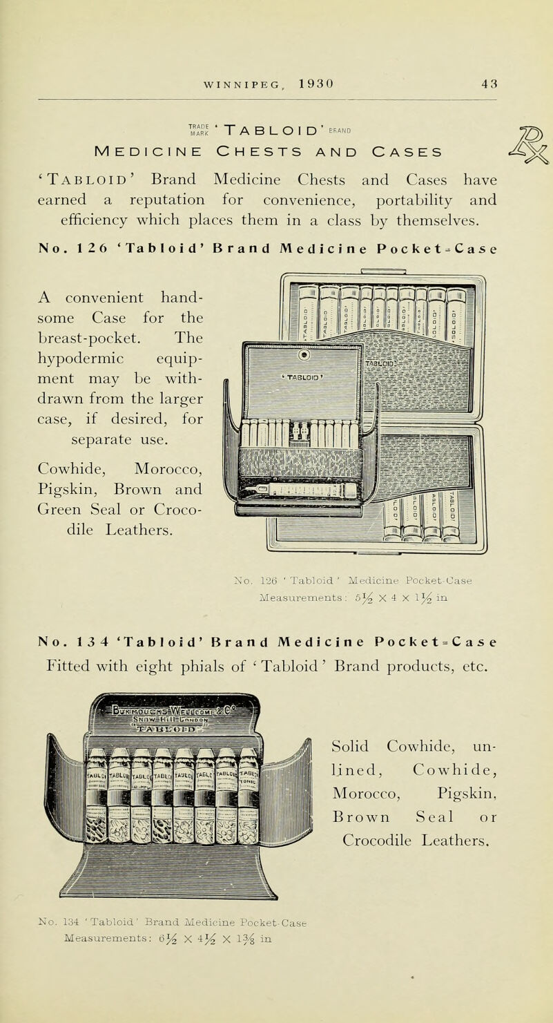 S 'Tabloid' Medicine Chests and Cases 'Tabloid' Brand Medicine Chests and Cases have earned a reputation for convenience, portability and efficiency which places them in a class by themselves. No. 126 'Tabloid' Brand Medicine Pocket-Case A convenient hand- some Case for the breast-pocket. The hypodermic equip- ment may be with- drawn from the larger case, if desired, for separate use. Cowhide, Morocco, Pigskin, Brown and Green Seal or Croco- dile Leathers. No. 126 'Tabloid' Medicine Pocket-Case Measurements: 5% X 4 x \% in No. 134 'Tabloid' Brand Medicine Pocket = Case Fitted with eight phials of ' Tabloid' Brand products, etc. _1J J Is Solid Cowhide, un- l.ined, Cowhide, Morocco, Pigskin, Brown Seal or Crocodile Leathers. No. 134 'Tabloid' Brand Medicine Pocket-Cast