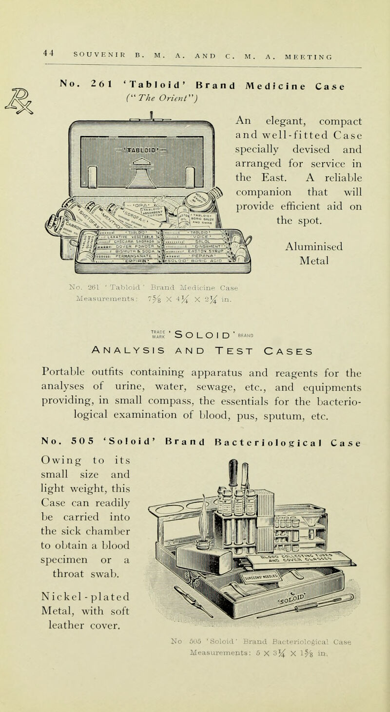 No. 261 'Tabloid' Brand Medicine Case (The Orient) l An elegant, compact and well-fitted Case specially devised and arranged for service in the East. A reliable companion that will provide efficient aid on the spot. Aluminised Metal TMAARDK ' S O L O I D ' BRAND ANALYSIS AND TEST CASES Portable outfits containing apparatus and reagents for the analyses of urine, water, sewage, etc., and equipments providing, in small compass, the essentials for the bacterio- logical examination of blood, pus, sputum, etc. No. 505 'Solo id' Brand Bacteriological Case Owing to its small size and light weight, this Case can readily be carried into the sick chamber to obtain a blood specimen or a throat swab. Nickel-plated Metal, with soft leather cover.