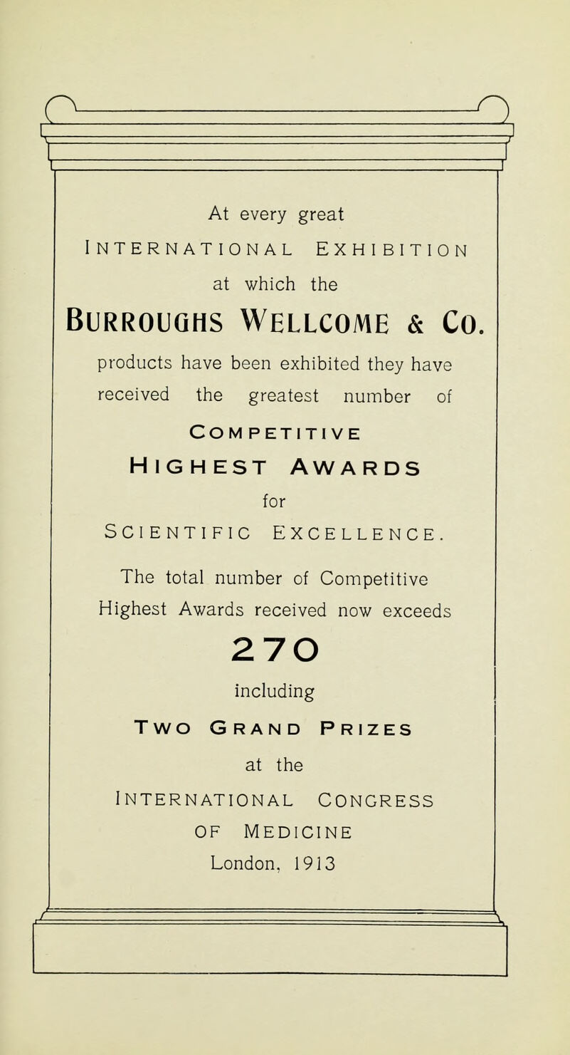 At every great International exhibition at which the Burroughs Wellcome & Co. products have been exhibited they have received the greatest number of Com petiti ve Highest Awards for Scientific Excellence. The total number of Competitive Highest Awards received now exceeds 270 including Two Grand Prizes at the International Congress of medicine London, 1913