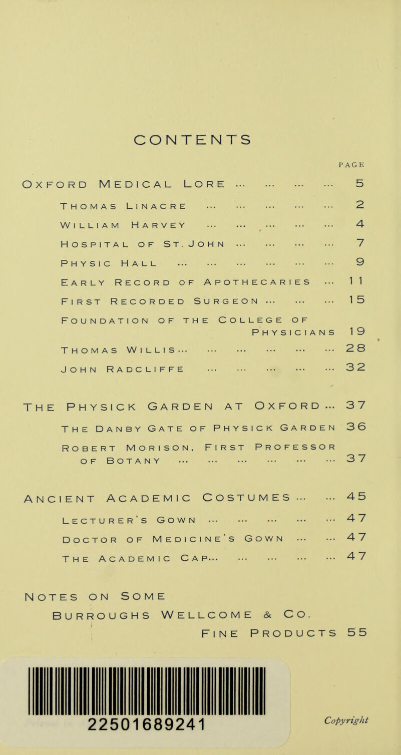 CONTENTS PAGE Oxford Medical Lore 5 Thomas Linacre 2 William Harvey 4 Hospital of St. John 7 p h y s 1 c h a l l 9 Early Record of Apothecaries ••• 11 First Recorded Surgeon 15 Foundation of the College of Physicians 19 Thomas Willis 28 John Radcliffe 32 The Physick Garden at Oxford... 37 The Danby Gate of Physick Garden 36 Robert Morison , First Professor OF BOTANY 3 7 Ancient Academic Costumes 45 Lecturer's Gown 47 Doctor of Medicine's Gown 47 The Academic Cap 47 Notes on Some Burroughs Wellcome & Co. Fine Products 55 111 Hi llllilll l| ill Hi Ml II Copyright