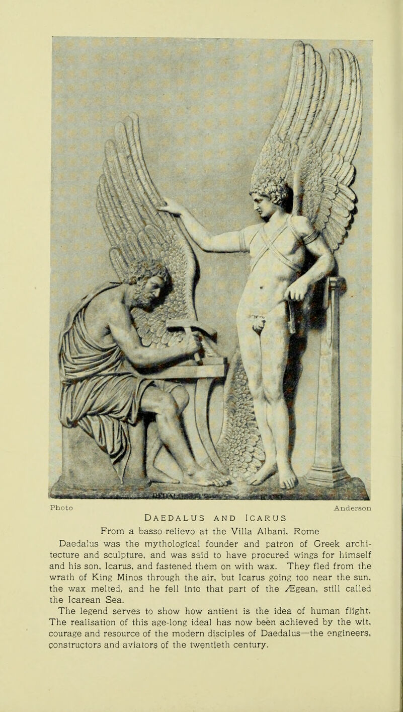 Photo Anderson Daedalus and Icarus From a basso-relievo at the Villa Albani, Rome Daedalus was the mythological founder and patron of Greek archi- tecture and sculpture, and was said to have procured wings for himself and his son, Icarus, and fastened them on with wax. They fled from the wrath of King Minos through the air, but Icarus going too near the sun, the wax melted, and he fell into that part of the ^Egean, still called the Icarean Sea. The legend serves to show how antient is the idea of human flight. The realisation of this age-long ideal has now been achieved by the wit. courage and resource of the modern disciples of Daedalus—the engineers, constructors and aviators of the twentieth century.