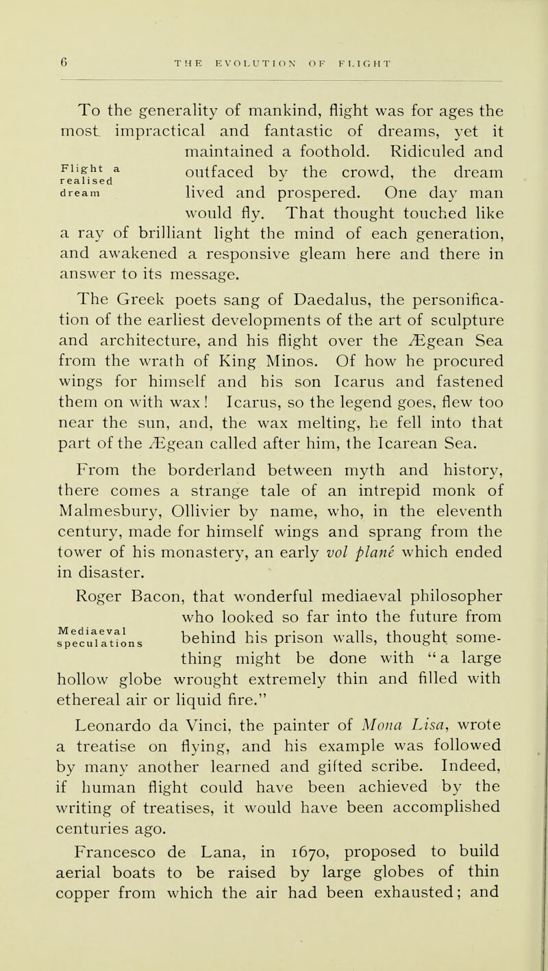To the generality of mankind, flight was for ages the most impractical and fantastic of dreams, yet it maintained a foothold. Ridiculed and feafised* outfaced by the crowd, the dream dream lived and prospered. One day man would fly. That thought touched like a ray of brilliant light the mind of each generation, and awakened a responsive gleam here and there in answer to its message. The Greek poets sang of Daedalus, the personifica- tion of the earliest developments of the art of sculpture and architecture, and his flight over the ^Egean Sea from the wrath of King Minos. Of how he procured wings for himself and his son Icarus and fastened them on with wax! Icarus, so the legend goes, flew too near the sun, and, the wax melting, he fell into that part of the /Egean called after him, the Icarean Sea. From the borderland between myth and history, there comes a strange tale of an intrepid monk of Malmesbury, Ollivier by name, who, in the eleventh century, made for himself wings and sprang from the tower of his monastery, an early vol plane which ended in disaster. Roger Bacon, that wonderful mediaeval philosopher who looked so far into the future from JpMuiationa behind his prison walls, thought some- thing might be done with  a large hollow globe wrought extremely thin and filled with ethereal air or liquid fire. Leonardo da Vinci, the painter of Mona Lisa, wrote a treatise on flying, and his example was followed by many another learned and gifted scribe. Indeed, if human flight could have been achieved by the writing of treatises, it would have been accomplished centuries ago. Francesco de Lana, in 1670, proposed to build aerial boats to be raised by large globes of thin copper from which the air had been exhausted; and
