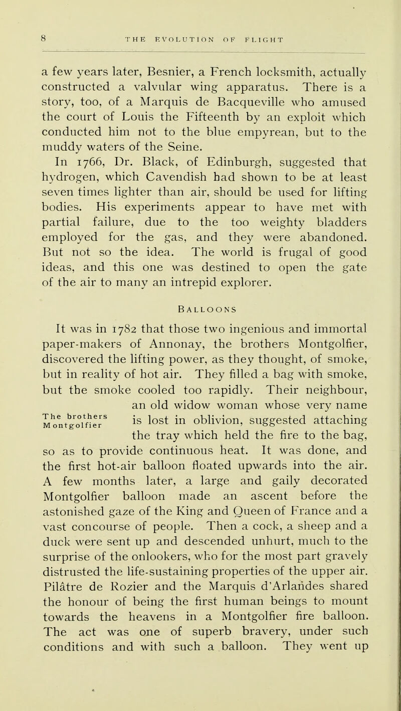 a few years later, Besnier, a French locksmith, actually constructed a valvular wing apparatus. There is a story, too, of a Marquis de Bacqueville who amused the court of Louis the Fifteenth by an exploit which conducted him not to the blue empyrean, but to the muddy waters of the Seine. In 1766, Dr. Black, of Edinburgh, suggested that hydrogen, which Cavendish had shown to be at least seven times lighter than air, should be used for lifting bodies. His experiments appear to have met with partial failure, due to the too weighty bladders employed for the gas, and they were abandoned. But not so the idea. The world is frugal of good ideas, and this one was destined to open the gate of the air to many an intrepid explorer. Balloons It was in 1782 that those two ingenious and immortal paper-makers of Annonay, the brothers Montgolfier, discovered the lifting power, as they thought, of smoke, but in reality of hot air. They filled a bag with smoke, but the smoke cooled too rapidly. Their neighbour, an old widow woman whose very name MontVome *s ^ost *n oblivion, suggested attaching the tray which held the fire to the bag, so as to provide continuous heat. It was done, and the first hot-air balloon floated upwards into the air. A few months later, a large and gaily decorated Montgolfier balloon made an ascent before the astonished gaze of the King and Queen of France and a vast concourse of people. Then a cock, a sheep and a duck were sent up and descended unhurt, much to the surprise of the onlookers, who for the most part gravely distrusted the life-sustaining properties of the upper air. Pilatre de Rozier and the Marquis d'Arlarides shared the honour of being the first human beings to mount towards the heavens in a Montgolfier fire balloon. The act was one of superb bravery, under such conditions and with such a balloon. They went up