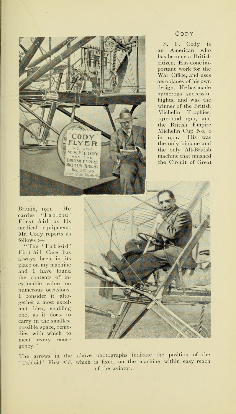 carries 'Tabloid' First-Aid as his medical equipment. Mr. Cody.reports as follows :— ••The 'Tabloid' First-Aid Case has always been in its place on my machine and I have found the contents of in- estimable value on gether a most excel- lent idea, enabling one, as it does, to carry in the smallest possible space, reme- dies with which to meet every emer- gency.  The arrows in the Cody S. F. Cody is an American who has become a British citizen. Has done im- portant work for the War Office, and uses aeroplanes of his own design. He has made numerous successful flights, and was the winner of the British Michelin Trophies, iqio and iqii, and the British Empire Michelin Cup No. 2 in iqii. His was the only biplane and the only All-British machine that finished the Circuit of Great : photographs is fixed on of the aviate indicate he machii position of the dthin easy reach