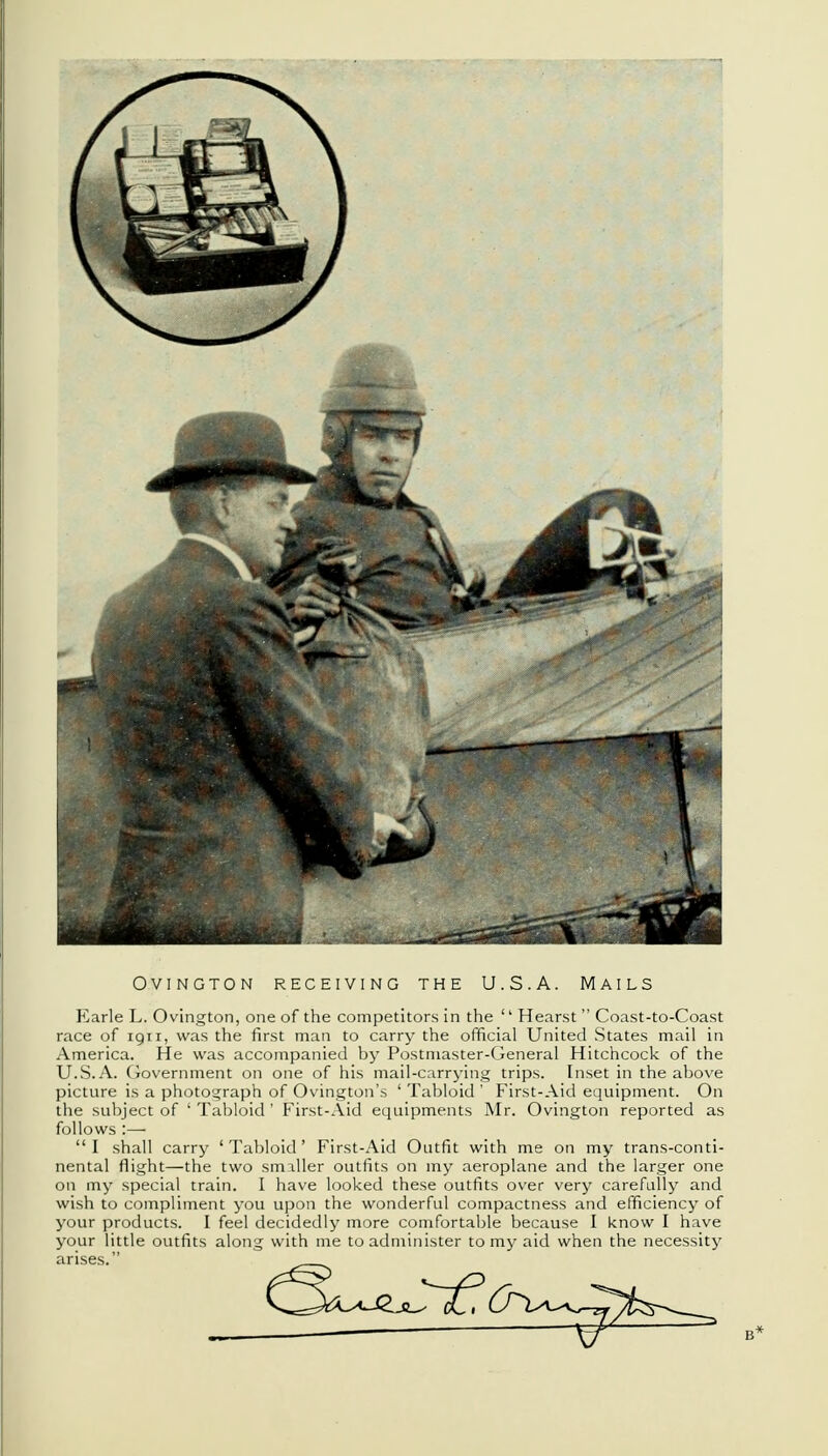 OVINGTON RECEIVING THE U.S.A. MAILS Earle L. Ovington, one of the competitors in the '' Hearst  Coast-to-Coast race of 1911, was the first man to carry the official United States mail in America. He was accompanied by Postmaster-General Hitchcock of the U.S.A. Government on one of his mail-carrying trips. Inset in the above picture is a photograph of Ovington's ' Tabloid ' First-Aid equipment. On the subject of ' Tabloid ' First-Aid equipments Mr. Ovington reported as follows :— I shall carry 'Tabloid' First-Aid Outfit with me on my trans-conti- nental flight—the two smaller outfits on my aeroplane and the larger one on my special train. I have looked these outfits over very carefully and wish to compliment you upon the wonderful compactness and efficiency of your products. I feel decidedly more comfortable because I know I have your little outfits along with me to administer to my aid when the necessity