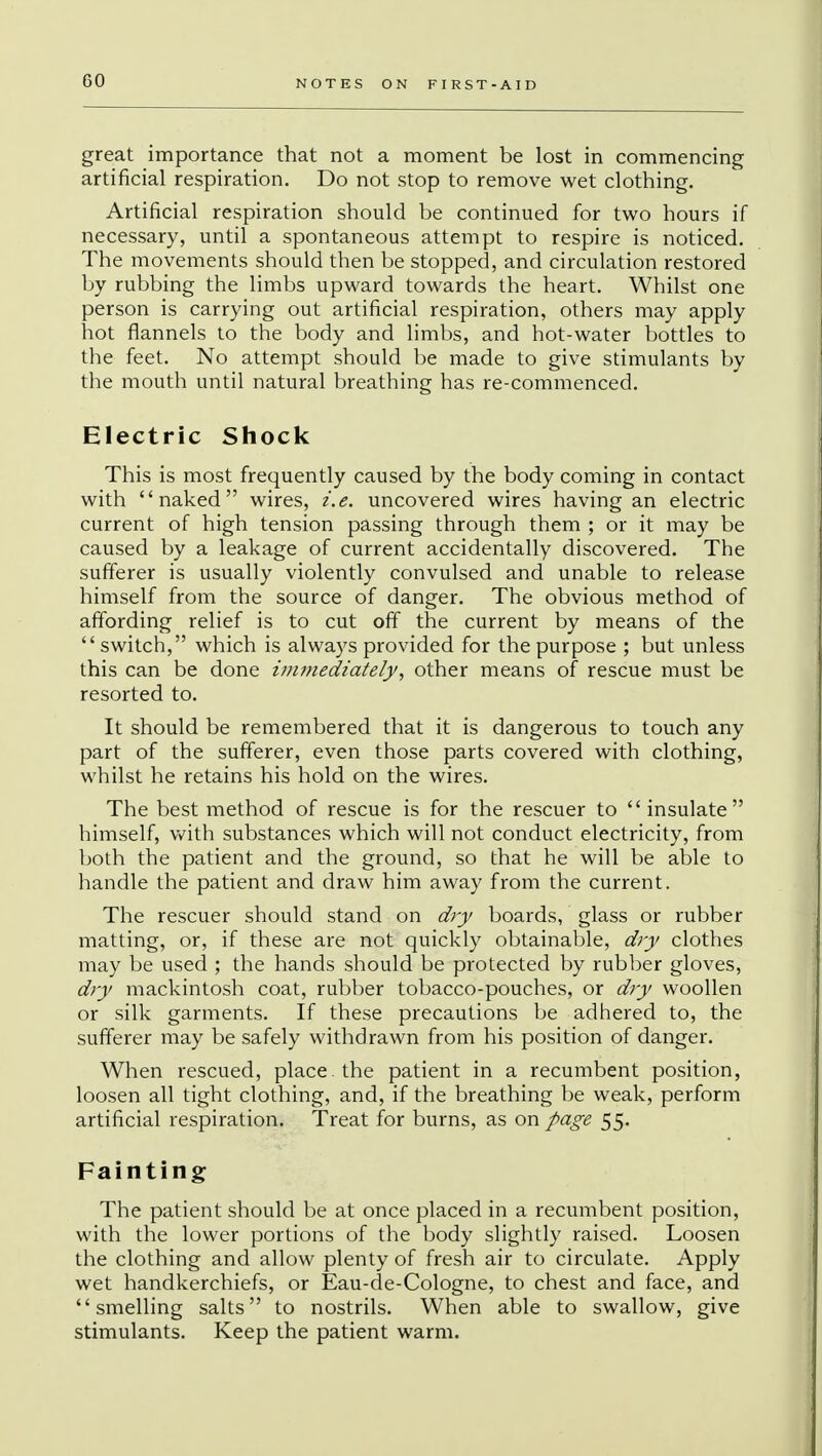 GO great importance that not a moment be lost in commencing artificial respiration. Do not stop to remove wet clothing. Artificial respiration should be continued for two hours if necessary, until a spontaneous attempt to respire is noticed. The movements should then be stopped, and circulation restored by rubbing the limbs upward towards the heart. Whilst one person is carrying out artificial respiration, others may apply hot flannels to the body and limbs, and hot-water bottles to the feet. No attempt should be made to give stimulants by the mouth until natural breathing has re-commenced. Electric Shock This is most frequently caused by the body coming in contact with naked wires, i.e. uncovered wires having an electric current of high tension passing through them ; or it may be caused by a leakage of current accidentally discovered. The sufferer is usually violently convulsed and unable to release himself from the source of danger. The obvious method of affording relief is to cut off the current by means of the switch, which is always provided for the purpose ; but unless this can be done immediately, other means of rescue must be resorted to. It should be remembered that it is dangerous to touch any part of the sufferer, even those parts covered with clothing, whilst he retains his hold on the wires. The best method of rescue is for the rescuer to insulate himself, with substances which will not conduct electricity, from both the patient and the ground, so that he will be able to handle the patient and draw him away from the current. The rescuer should stand on dry boards, glass or rubber matting, or, if these are not quickly obtainable, dry clothes may be used ; the hands should be protected by rubber gloves, dry mackintosh coat, rubber tobacco-pouches, or dry woollen or silk garments. If these precautions be adhered to, the sufferer may be safely withdrawn from his position of danger. When rescued, place, the patient in a recumbent position, loosen all tight clothing, and, if the breathing be weak, perform artificial respiration. Treat for burns, as on page 55. Fainting The patient should be at once placed in a recumbent position, with the lower portions of the body slightly raised. Loosen the clothing and allow plenty of fresh air to circulate. Apply wet handkerchiefs, or Eau-de-Cologne, to chest and face, and smelling salts to nostrils. When able to swallow, give stimulants. Keep the patient warm.