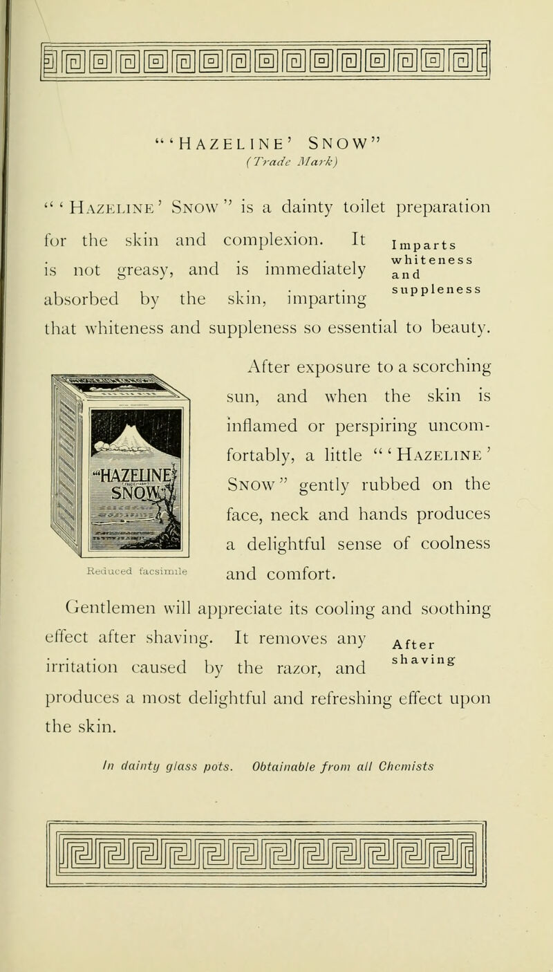 •HAZELINE' SNOW' (Trade Mark) 'Hazei.ine' Snow is a dainty toilet preparation for the skin and complexion. It imparts i • • t,i whiteness is not greasy, and is immediately and 1111,1 i • • ,• suppleness absorbed by the skin, imparting that whiteness and suppleness so essential to beauty. After exposure to a scorching sun, and when the skin is inflamed or perspiring uncom- fortably, a little  ' Hazeline ' Snow gently rubbed on the face, neck and hands produces a delightful sense of coolness and comfort. Gentlemen will appreciate its cooling and soothing effect after shaving. It removes any After irritation caused by the razor, and shavin^ produces a most delightful and refreshing effect upon the skin. In dainty glass pots. Obtainable from all Chemists