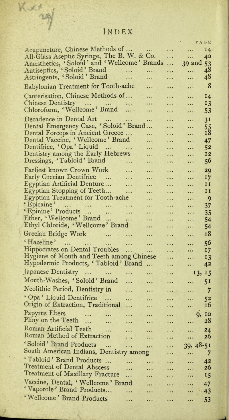 Index PAGE Acupuncture, Chinese Methods of ... 14 All-Glass Aseptic Syringe, The B. W. & Co 40 Anaesthetics, 4 Soloid' and 4 Wellcome' Brands ... 39 and 53 Antiseptics, * Soloid' Brand 48 Astringents, ' Soloid' Brand 48 Babylonian Treatment for Tooth-ache 8 Cauterisation, Chinese Methods of 14 Chinese Dentistry 13 Chloroform, * Wellcome' Brand 53 Decadence in Dental Art 31 Dental Emergency Case, * Soloid' Brand... 55 Dental Forceps in Ancient Greece ... ... ... ... 18 Dental Vaccine, ' Wellcome' Brand ... ... ... 47 Dentifrice, 4 Opa'Liquid ... ... ... ... ... 52 Dentistry among the Early Hebrews ... ... ... 12 Dressings, 'Tabloid' Brand ... ... ... ... 56 Earliest known Crown Work ... ... ... ... 29 Early Grecian Dentifrice ... ... ... .,. ... 17 Egyptian Artificial Denture... ... ... ... ... n Egyptian Stopping of Teeth... ... ... ... ... 11 Egyptian Treatment for Tooth-ache ... ... ... 9 i Epicaine' 37 ' Epinine' Products ... ... ... ... ... ... 35 Ether, ' Wellcome' Brand 54 Ethyl Chloride, 'Wellcome' Brand ... 54 Grecian Bridge Work ... 18 ' Hazeline' ... ... ... 56 Hippocrates on Dental Troubles 17 Hygiene of Mouth and Teeth among Chinese ... ... 13 Hypodermic Products, ' Tabloid ' Brand 42 Japanese Dentistry ... ... 13,15 Mouth-Washes, ' Soloid' Brand 51 Neolithic Period, Dentistry in 7 ' Opa ' Liquid Dentifrice , 52 Origin of Extraction, Traditional 16 Papyrus Ebers 9, 10 Pliny on the Teeth 28 Roman Artificial Teeth 24 Roman Method of Extraction 26 ' Soloid' Brand Products 39,48-51 South American Indians, Dentistry among 7 ' Tabloid ' Brand Products 42 Treatment of Dental Abscess 26 Treatment of Maxillary Fracture . . . 15 Vaccine, Dental, ' Wellcome' Brand 47 ' Vaporole' Brand Products 43 ' Wellcome' Brand Products 53