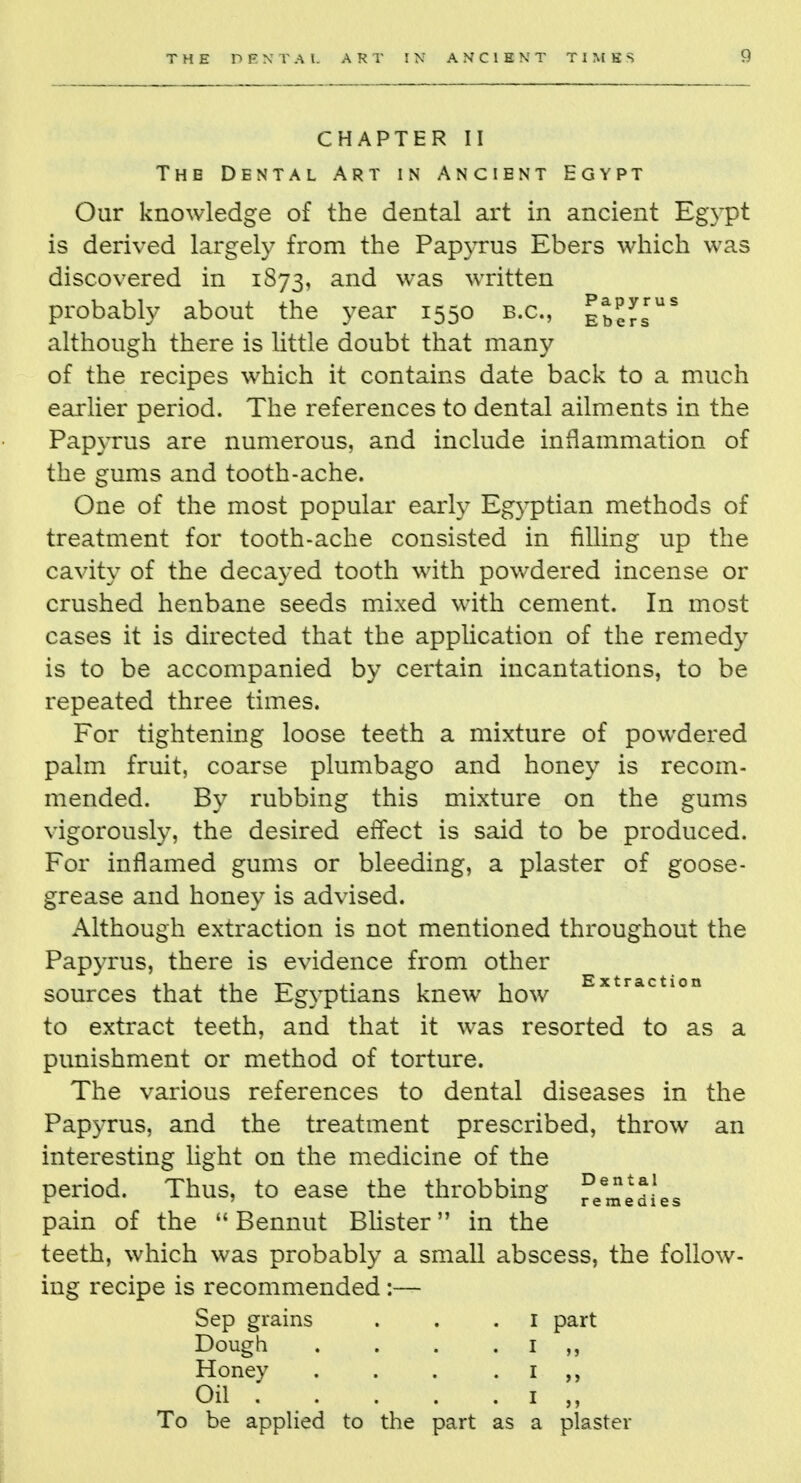 CHAPTER II The Dental Art in Ancient Egypt Our knowledge of the dental art in ancient Egypt is derived largely from the Papyrus Ebers which was discovered in 1873, and was written probably about the year 1550 B.C., Ebef™S although there is little doubt that many of the recipes which it contains date back to a much earlier period. The references to dental ailments in the Papyrus are numerous, and include inflammation of the gums and tooth-ache. One of the most popular early Egyptian methods of treatment for tooth-ache consisted in filling up the cavity of the decayed tooth with powdered incense or crushed henbane seeds mixed with cement. In most cases it is directed that the application of the remedy is to be accompanied by certain incantations, to be repeated three times. For tightening loose teeth a mixture of powdered palm fruit, coarse plumbago and honey is recom- mended. By rubbing this mixture on the gums vigorously, the desired effect is said to be produced. For inflamed gums or bleeding, a plaster of goose- grease and honey is advised. Although extraction is not mentioned throughout the Papyrus, there is evidence from other sources that the Egyptians knew how Extractl0n to extract teeth, and that it was resorted to as a punishment or method of torture. The various references to dental diseases in the Papyrus, and the treatment prescribed, throw an interesting light on the medicine of the period. Thus, to ease the throbbing fee^edies pain of the  Bennut Blister in the teeth, which was probably a small abscess, the follow- ing recipe is recommended :— Sep grains . . .1 part Dough . . . . 1 ,, Honey . . . 1 Oil 1 „ To be applied to the part as a plaster