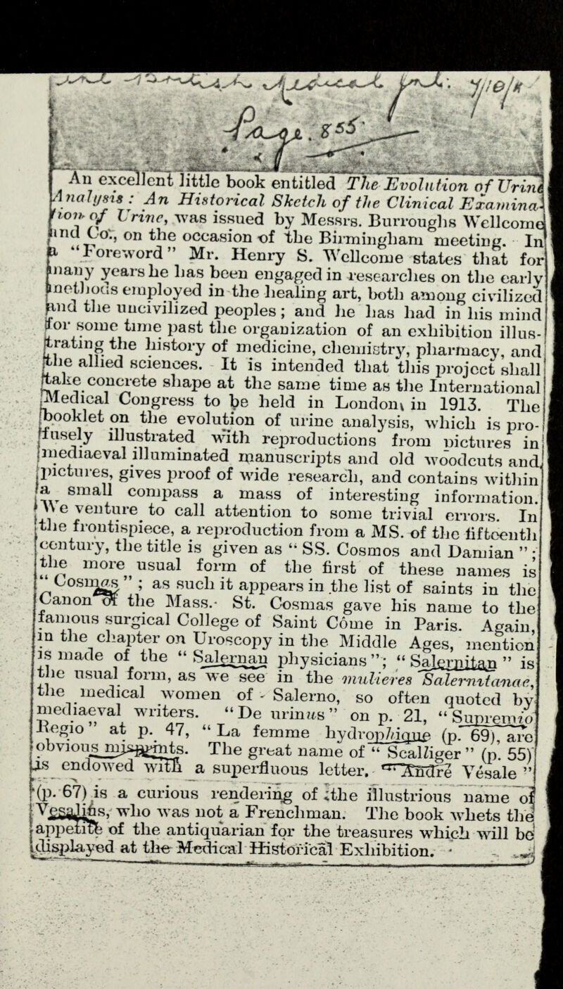 An excellent little book entitled TM-Evolution of frh?c nalysis : An Historical Sketch of the Clinical ExaminaX ioi>,of Urine, was issued by Messrs. Burroughs Wellcome] ind Co., on the occasion of the Birmingham meeting. IrJ i loreword Mr. Henry S. Wellcome states that for nany years he has been engaged in researches on the early pnethocis employed in the healing art, both among civilized jancl the uncivilized peoples; and he has had in his mind ^or some time past the organization of an exhibition illus- ftrating the history of medicine, chemistry, pharmacy, and [the allied sciences. It is intended that this project shall ftafce concrete shape at the same time as the International jMedical Congress to \>e held in London^ in 1913. The ^booklet on the evolution of urine analysis, which is pro-1 iusely illustrated with reproductions from nictures in! mediaeval illuminated manuscripts and old wJodcuts and' jpictures, gives proof of wide research, and contains within a small compass a mass of interesting information. \\ e venture to call attention to some trivial errors. In the frontispiece, a reproduction from a MS. of the tiftoenth century, the title is given as  SS. Cosmos and Damian  • the more usual form of the first of these names is Cosing ; as such it appears in the list of saints in the Canon eff the Mass.- St. Cosmas gave his name to the famous surgical College of Saint Come in Paris. Again, in the chapter on Uroscopy in the Middle Ages, mention is made of the  Salernan physicians ; - Sajj&l&m  is the usual form, as we see in the mulieres Salermttmac, the medical women of - Salerno, so often quoted by mediaeval writers. -De minus on p. 21, Supremtoj Regio at p. 47, - La femme hydropiiQi^ (p.69T^ro obvious miwmts. The great name of - ScalZiger  (p. 55) js endowed wl a superfluous letter, ^^ndre Vesale  '(p. 67) is a curious rendering of I the illustrious name oi ' Vej5a2|6s> who was not a Frenchman. The book whets the appetitk of the antiquarian for the treasures which will be! ^splayed at the Medical Historical Exhibition. * 1   - hM or* _ _T , * _x/