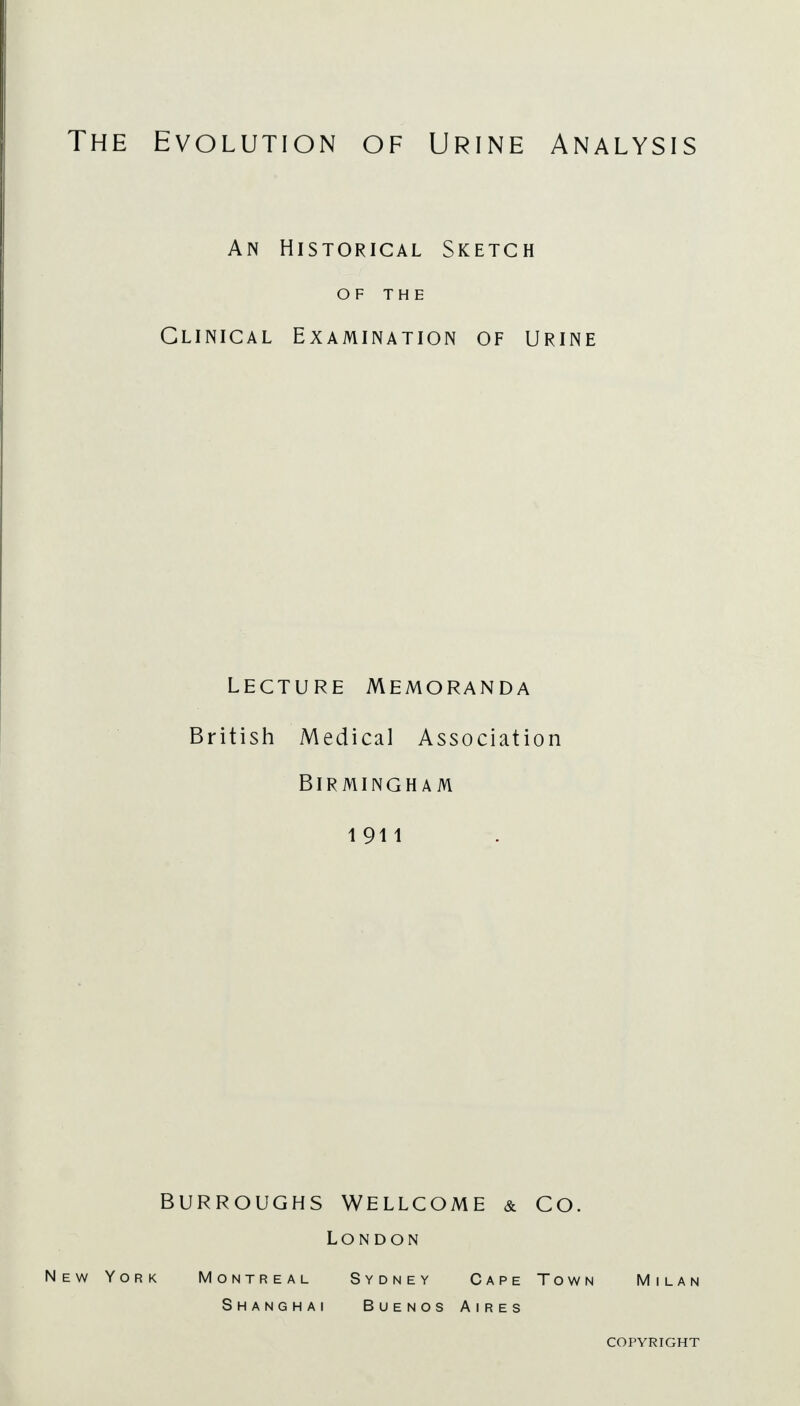 The Evolution of Urine Analysis An Historical Sketch OF THE Clinical Examination of urine lecture Memoranda British Medical Association Birmingham 1911 BURROUGHS WELLCOME & CO. London New York Montreal Sydney Cape Town Milan Shanghai Buenos Aires copyright