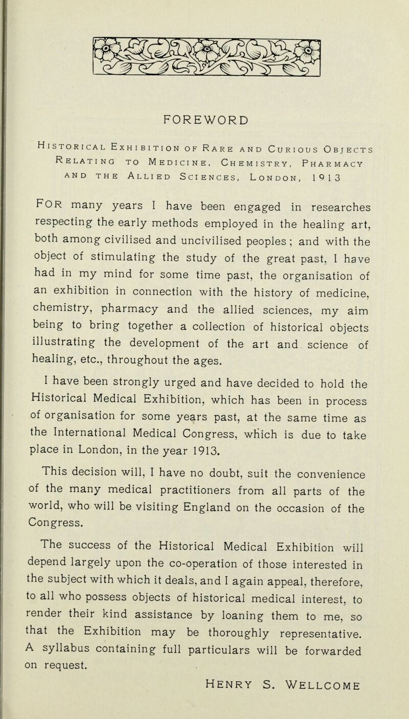 FOREWORD Historical Exhibition of Rare and Curious Objects Relating to Medicine, Chemistry, Pharmacy and the Allied Sciences, London, 1913 FOR many years I have been engaged in researches respecting the early methods employed in the healing art, both among civilised and uncivilised peoples; and with the object of stimulating the study of the great past, I have had in my mind for some time past, the organisation of an exhibition in connection with the history of medicine, chemistry, pharmacy and the allied sciences, my aim being to bring together a collection of historical objects illustrating the development of the art and science of healing, etc., throughout the ages. I have been strongly urged and have decided to hold the Historical Medical Exhibition, which has been in process of organisation for some years past, at the same time as the International Medical Congress, which is due to take place in London, in the year 1913. This decision will, I have no doubt, suit the convenience of the many medical practitioners from all parts of the world, who will be visiting England on the occasion of the Congress. The success of the Historical Medical Exhibition will depend largely upon the co-operation of those interested in the subject with which it deals, and I again appeal, therefore, to all who possess objects of historical medical interest, to render their kind assistance by loaning them to me, so that the Exhibition may be thoroughly representative. A syllabus containing full particulars will be forwarded on request. Henry s. Wellcome