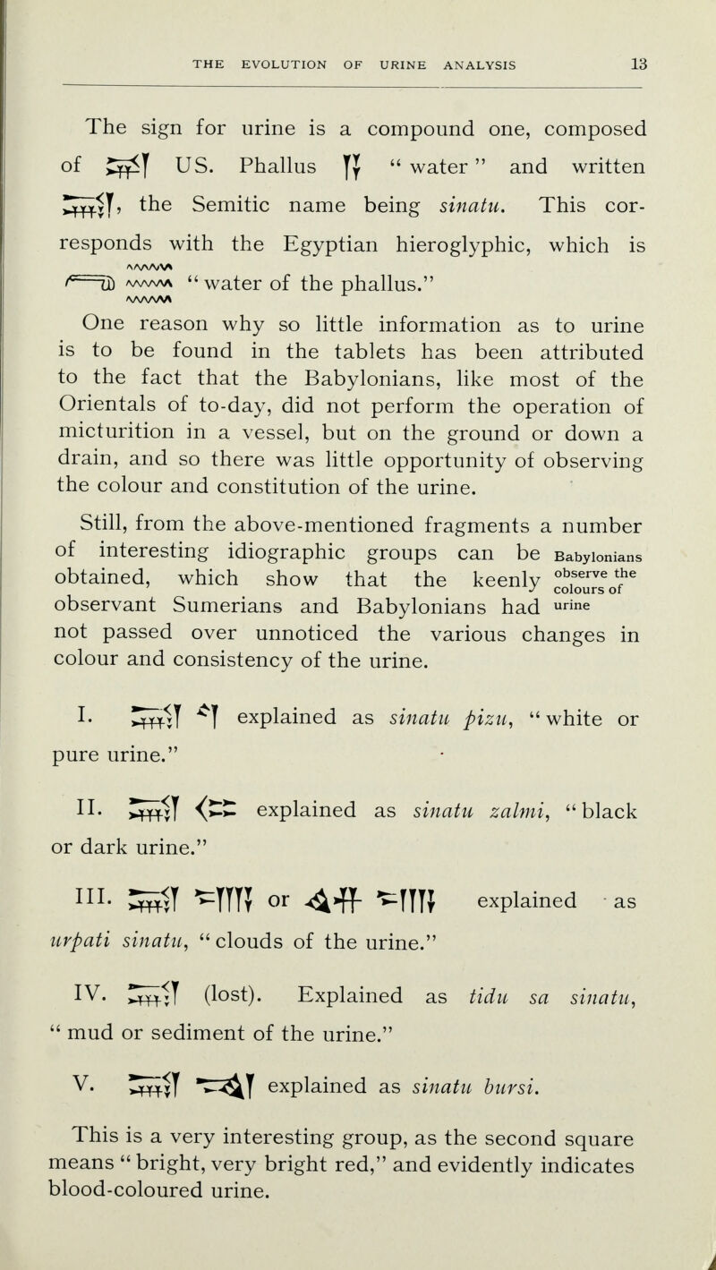 The sign for urine is a compound one, composed of US. Phallus  water and written ^^T, the Semitic name being sinatu. This cor- responds with the Egyptian hieroglyphic, which is '—d) aaaaaa water of the phallus. /VWW\ One reason why so little information as to urine is to be found in the tablets has been attributed to the fact that the Babylonians, like most of the Orientals of to-day, did not perform the operation of micturition in a vessel, but on the ground or down a drain, and so there was little opportunity of observing the colour and constitution of the urine. Still, from the above-mentioned fragments a number of interesting idiographic groups can be Babylonians obtained, which show that the keenly 2j££*e observant Sumerians and Babylonians had urine not passed over unnoticed the various changes in colour and consistency of the urine. I. £fS-1T T explained as sinatu pizu,  white or pure urine 11 II. Jfff$y explained as sinatu zalmi, black or dark urine. HI- ^TTU or <44f MTU explained as urpati sinatu,  clouds of the urine. IV. ^mil (lost). Explained as tidu sa sinatu,  mud or sediment of the urine. V. 5wT ^^T explained as sinatu bursi. This is a very interesting group, as the second square means  bright, very bright red, and evidently indicates blood-coloured urine.