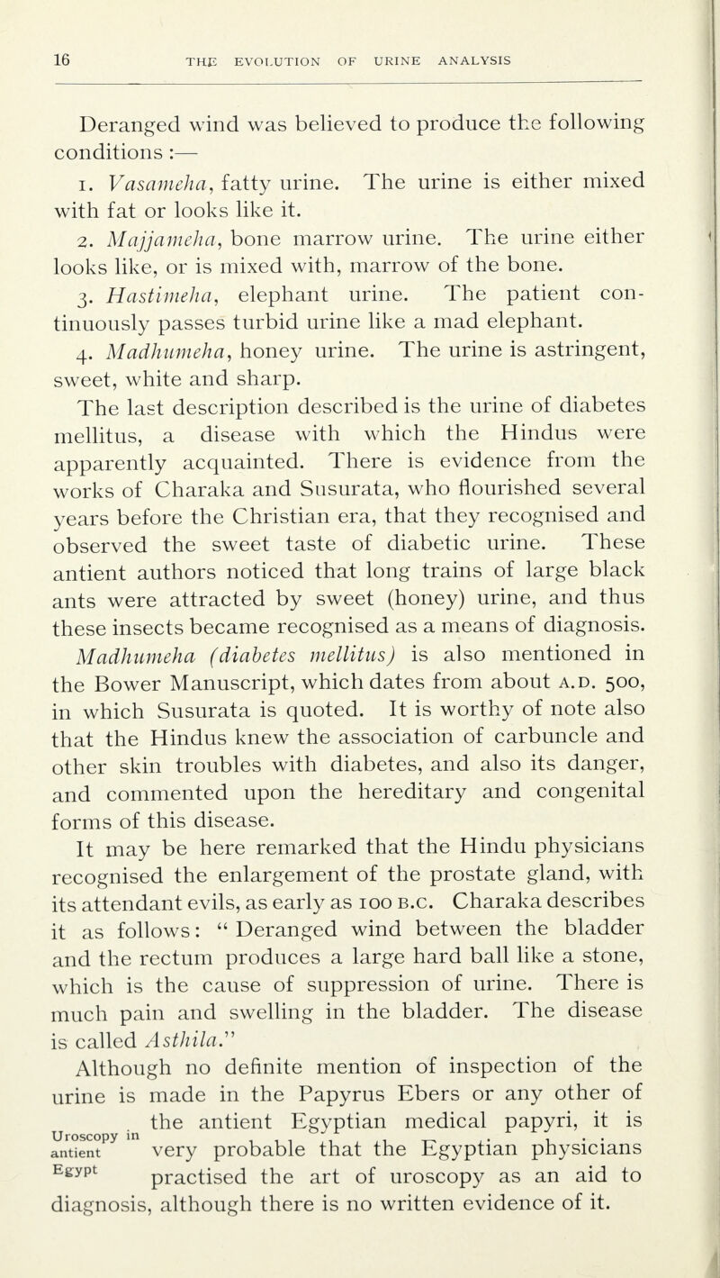 Deranged wind was believed to produce the following conditions :— 1. Vasameha, fatty urine. The urine is either mixed with fat or looks like it. 2. Majjameha, bone marrow urine. The urine either looks like, or is mixed with, marrow of the bone. 3. Hastimeha, elephant urine. The patient con- tinuously passes turbid urine like a mad elephant. 4. Madhumeha, honey urine. The urine is astringent, sweet, white and sharp. The last description described is the urine of diabetes mellitus, a disease with which the Hindus were apparently acquainted. There is evidence from the works of Charaka and Susurata, who flourished several years before the Christian era, that they recognised and observed the sweet taste of diabetic urine. These antient authors noticed that long trains of large black ants were attracted by sweet (honey) urine, and thus these insects became recognised as a means of diagnosis. Madhumeha (diabetes mellitus) is also mentioned in the Bower Manuscript, which dates from about a.d. 500, in which Susurata is quoted. It is worthy of note also that the Hindus knew the association of carbuncle and other skin troubles with diabetes, and also its danger, and commented upon the hereditary and congenital forms of this disease. It may be here remarked that the Hindu physicians recognised the enlargement of the prostate gland, with its attendant evils, as early as 100 b.c. Charaka describes it as follows:  Deranged wind between the bladder and the rectum produces a large hard ball like a stone, which is the cause of suppression of urine. There is much pain and swelling in the bladder. The disease is called Asthila. Although no definite mention of inspection of the urine is made in the Papyrus Ebers or any other of the antient Egyptian medical papyri, it is antientPy  very probable that the Egyptian physicians Egypt practised the art of uroscopy as an aid to diagnosis, although there is no written evidence of it.