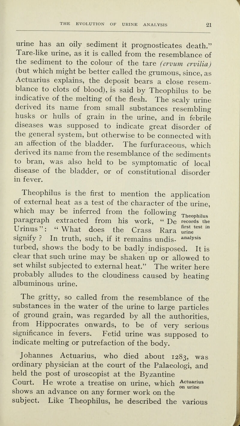 urine has an oily sediment it prognosticates death. Tare-like urine, as it is called from the resemblance of the sediment to the colour of the tare (ervum ervilia) (but which might be better called the grumous, since, as Actuarius explains, the deposit bears a close resem- blance to clots of blood), is said by Theophilus to be indicative of the melting of the flesh. The scaly urine derived its name from small substances resembling husks or hulls of grain in the urine, and in febrile diseases was supposed to indicate great disorder of the general system, but otherwise to be connected with an affection of the bladder. The furfuraceous, which derived its name from the resemblance of the sediments to bran, was also held to be symptomatic of local disease of the bladder, or of constitutional disorder in fever. Theophilus is the first to mention the application of external heat as a test of the character of the urine, which may be inferred from the following „ . 0 Theophilus paragraph extracted from his work,  De records the Urinus: What does the Crass Rara SL** * signify ? In truth, such, if it remains undis- analysis turbed, shows the body to be badly indisposed. It is clear that such urine may be shaken up or allowed to set whilst subjected to external heat. The writer here probably alludes to the cloudiness caused by heating albuminous urine. The gritty, so called from the resemblance of the substances in the water of the urine to large particles of ground grain, was regarded by all the authorities, from Hippocrates onwards, to be of very serious significance in fevers. Fetid urine was supposed to indicate melting or putrefaction of the body. Johannes Actuarius, who died about 1283, was ordinary physician at the court of the Palaeologi, and held the post of uroscopist at the Byzantine Court. He wrote a treatise on urine, which Actuarius , on unne shows an advance on any former work on the subject. Like Theophilus, he described the various