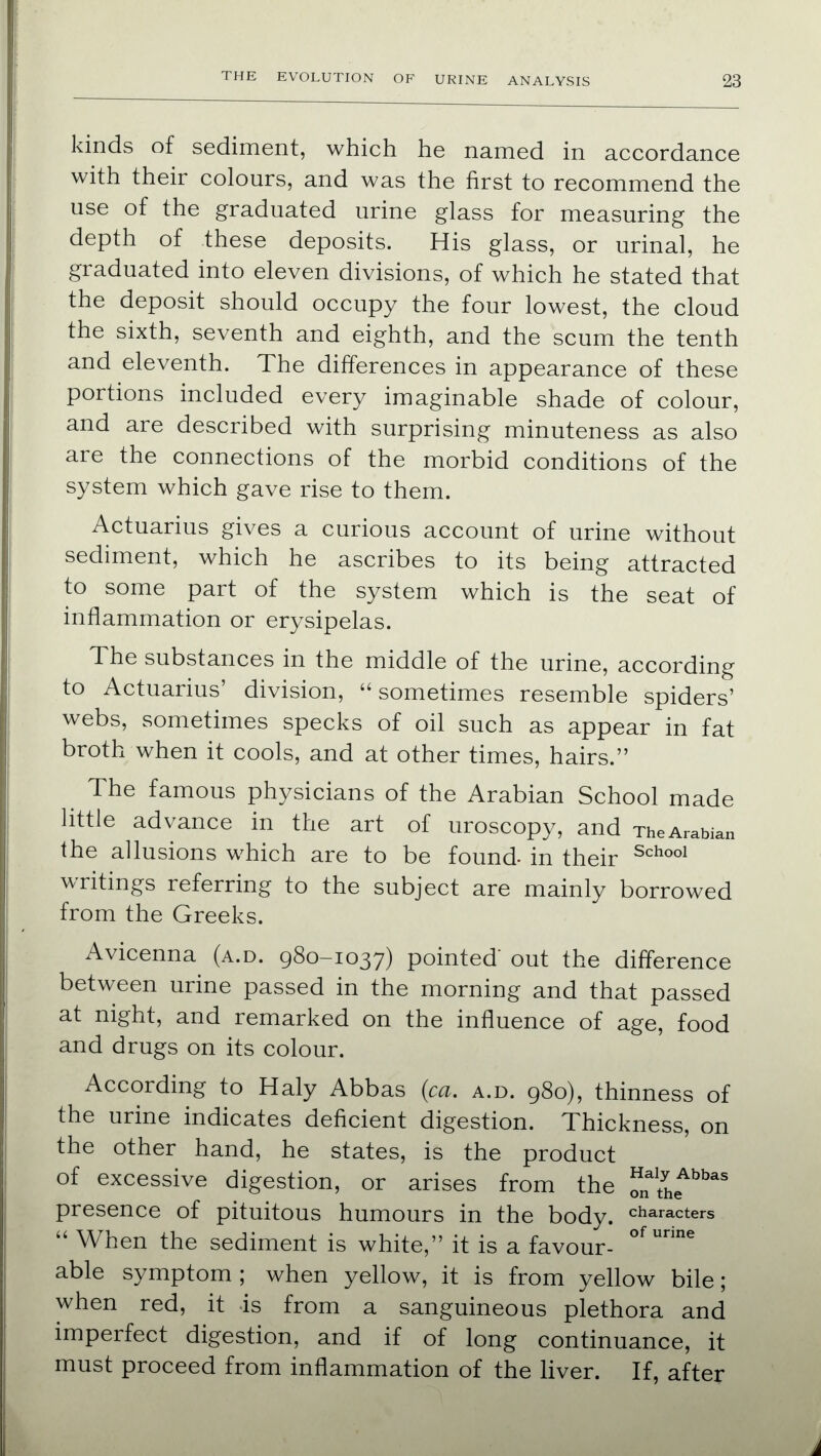 kinds of sediment, which he named in accordance with their colours, and was the first to recommend the use of the graduated urine glass for measuring the depth of these deposits. His glass, or urinal, he graduated into eleven divisions, of which he stated that the deposit should occupy the four lowest, the cloud the sixth, seventh and eighth, and the scum the tenth and eleventh. The differences in appearance of these portions included every imaginable shade of colour, and are described with surprising minuteness as also are the connections of the morbid conditions of the system which gave rise to them. Actuarius gives a curious account of urine without sediment, which he ascribes to its being attracted to some part of the system which is the seat of inflammation or erysipelas. The substances in the middle of the urine, according to Actuarius' division, sometimes resemble spiders' webs, sometimes specks of oil such as appear in fat broth when it cools, and at other times, hairs. The famous physicians of the Arabian School made little advance in the art of uroscopy, and TheArabian the allusions which are to be found- in their Sch°o1 writings referring to the subject are mainly borrowed from the Greeks. Avicenna (a.d. 980-1037) pointed' out the difference between urine passed in the morning and that passed at night, and remarked on the influence of age, food and drugs on its colour. According to Haly Abbas (ca. a.d. 980), thinness of the urine indicates deficient digestion. Thickness, on the other hand, he states, is the product of excessive digestion, or arises from the on*?**** presence of pituitous humours in the body, characters  When the sediment is white, it is a favour- °f Urine able symptom ; when yellow, it is from yellow bile; when red, it is from a sanguineous plethora and imperfect digestion, and if of long continuance, it must proceed from inflammation of the liver. If, after