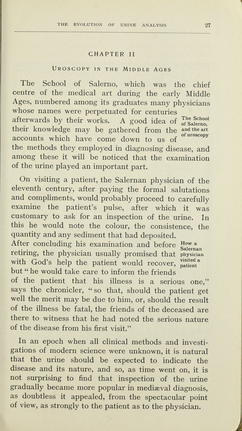 CHAPTER II Urosgopy in the Middle Ages The School of Salerno, which was the chief centre of the medical art during the early Middle Ages, numbered among its graduates many physicians whose names were perpetuated for centuries afterwards by their works. A good idea of their knowledge may be gathered from the and the art l. i • i i -i „ of uroscopy accounts which have come down to us of the methods they employed in diagnosing disease, and among these it will be noticed that the examination of the urine played an important part. On visiting a patient, the Salernan physician of the eleventh century, after paying the formal salutations and compliments, would probably proceed to carefully examine the patient's pulse, after which it was customary to ask for an inspection of the urine. In this he would note the colour, the consistence, the quantity and any sediment that had deposited. After concluding his examination and before How a . . . . Salernan retiring, the physician usually promised that physician with God's help the patient would recover, ^nt* but  he would take care to inform the friends of the patient that his illness is a serious one, says the chronicler, so that, should the patient get well the merit may be due to him, or, should the result of the illness be fatal, the friends of the deceased are there to witness that he had noted the serious nature of the disease from his first visit. In an epoch when all clinical methods and investi- gations of modern science were unknown, it is natural that the urine should be expected to indicate the disease and its nature, and so, as time went on, it is not surprising to find that inspection of the urine gradually became more popular in mediasval diagnosis, as doubtless it appealed, from the spectacular point of view, as strongly to the patient as to the physician.