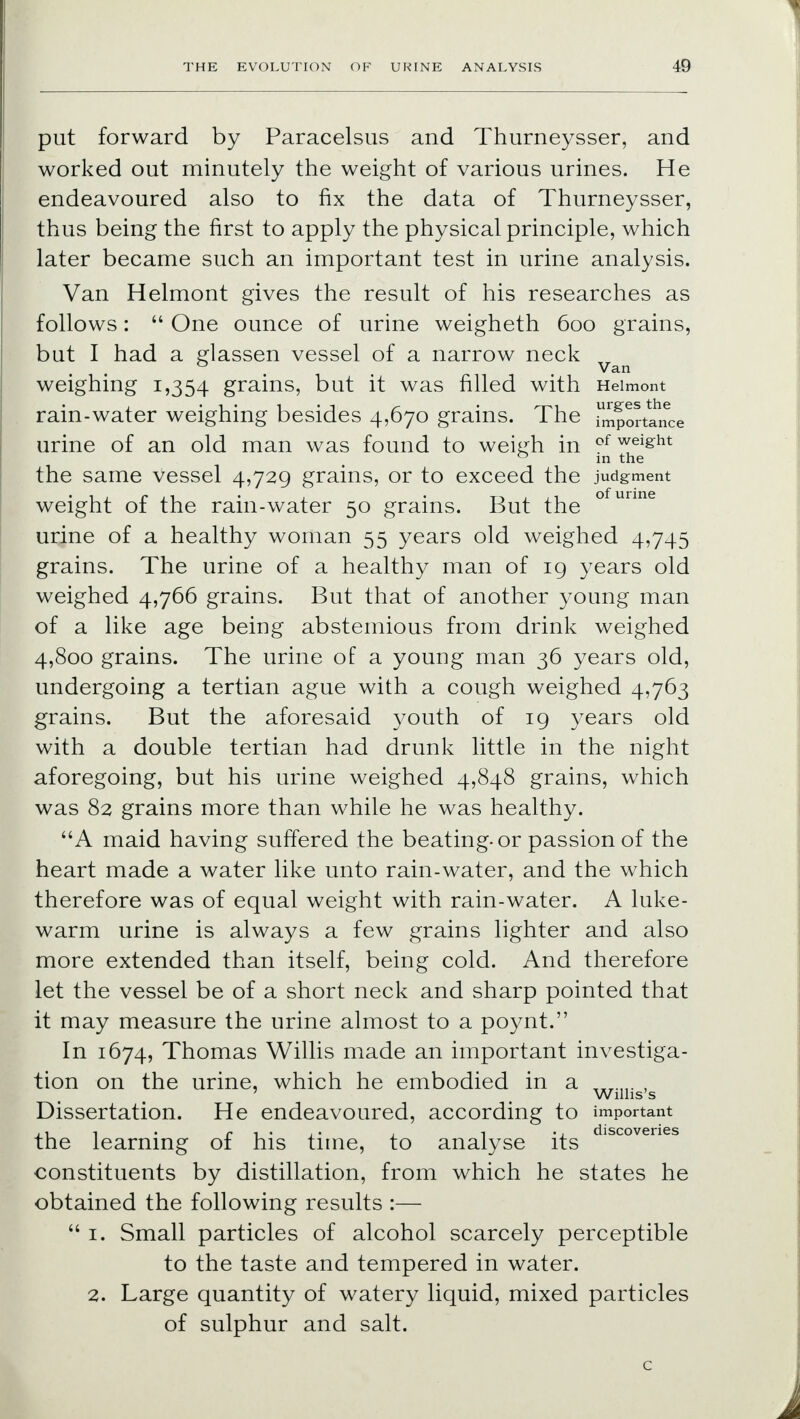 put forward by Paracelsus and Thurneysser, and worked out minutely the weight of various urines. He endeavoured also to fix the data of Thurneysser, thus being the first to apply the physical principle, which later became such an important test in urine analysis. Van Helmont gives the result of his researches as follows:  One ounce of urine weigheth 600 grains, but I had a glassen vessel of a narrow neck ° Van weighing 1,354 grains, but it was filled with Heimont rain-water weighing besides 4,670 grains. The Tmpor^ance urine of an old man was found to weiirh in of wei&ht 0 in the the same vessel 4,729 grains, or to exceed the judgment weight of the rain-water 50 grains. But the ° mme urine of a healthy woman 55 years old weighed 4,745 grains. The urine of a healthy man of 19 years old weighed 4,766 grains. But that of another young man of a like age being abstemious from drink weighed 4,800 grains. The urine of a young man 36 years old, undergoing a tertian ague with a cough weighed 4,763 grains. But the aforesaid youth of 19 years old with a double tertian had drunk little in the night aforegoing, but his urine weighed 4,848 grains, which was 82 grains more than while he was healthy. A maid having suffered the beating-or passion of the heart made a water like unto rain-water, and the which therefore was of equal weight with rain-water. A luke- warm urine is always a few grains lighter and also more extended than itself, being cold. And therefore let the vessel be of a short neck and sharp pointed that it may measure the urine almost to a poynt. In 1674, Thomas Willis made an important investiga- tion on the urine, which he embodied in a „,.„. , Willis's Dissertation. He endeavoured, according to important ,, i . r t ' , ' 1 1 • 1 discoveries the learning 01 his time, to analyse its constituents by distillation, from which he states he obtained the following results :—  1. Small particles of alcohol scarcely perceptible to the taste and tempered in water. 2. Large quantity of watery liquid, mixed particles of sulphur and salt.