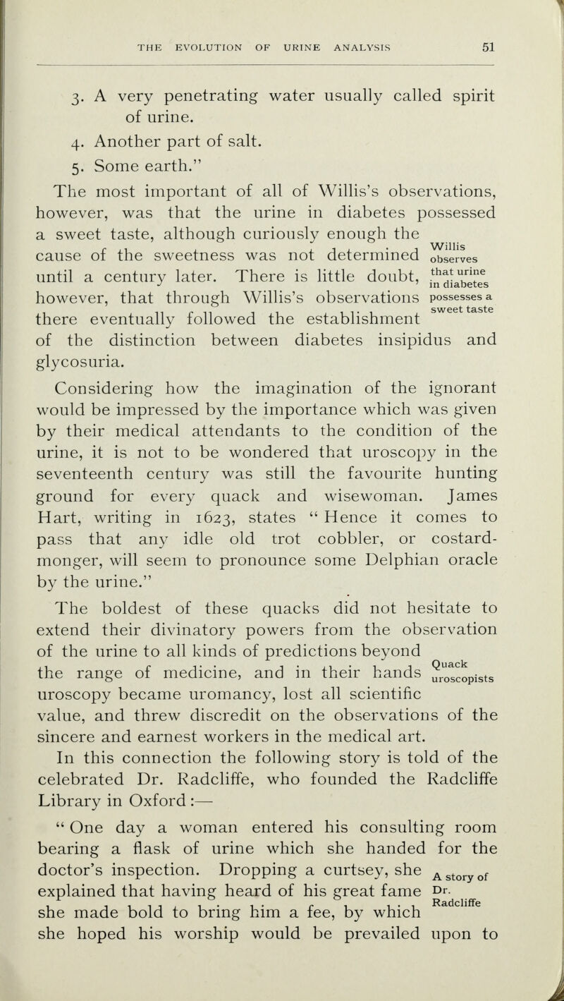 3. A very penetrating water usually called spirit of urine. 4. Another part of salt. 5. Some earth. The most important of all of Willis's observations, however, was that the urine in diabetes possessed a sweet taste, although curiously enough the cause of the sweetness was not determined observes until a century later. There is little doubt, ^iXet^s however, that through Willis's observations possesses a there eventually followed the establishment of the distinction between diabetes insipidus and glycosuria. Considering how the imagination of the ignorant would be impressed by the importance which was given by their medical attendants to the condition of the urine, it is not to be wondered that uroscopy in the seventeenth century was still the favourite hunting ground for every quack and wisewoman. James Hart, writing in 1623, states  Hence it comes to pass that any idle old trot cobbler, or costard- monger, will seem to pronounce some Delphian oracle by the urine. The boldest of these quacks did not hesitate to extend their divinatory powers from the observation of the urine to all kinds of predictions beyond the range of medicine, and in their hands uru0sCopiSts uroscopy became uromancy, lost all scientific value, and threw discredit on the observations of the sincere and earnest workers in the medical art. In this connection the following story is told of the celebrated Dr. Radcliffe, who founded the Radcliffe Library in Oxford :—  One day a woman entered his consulting room bearing a flask of urine which she handed for the doctor's inspection. Dropping a curtsey, she Astoryof explained that having heard of his great fame Dr. she made bold to bring him a fee, by which she hoped his worship would be prevailed upon to