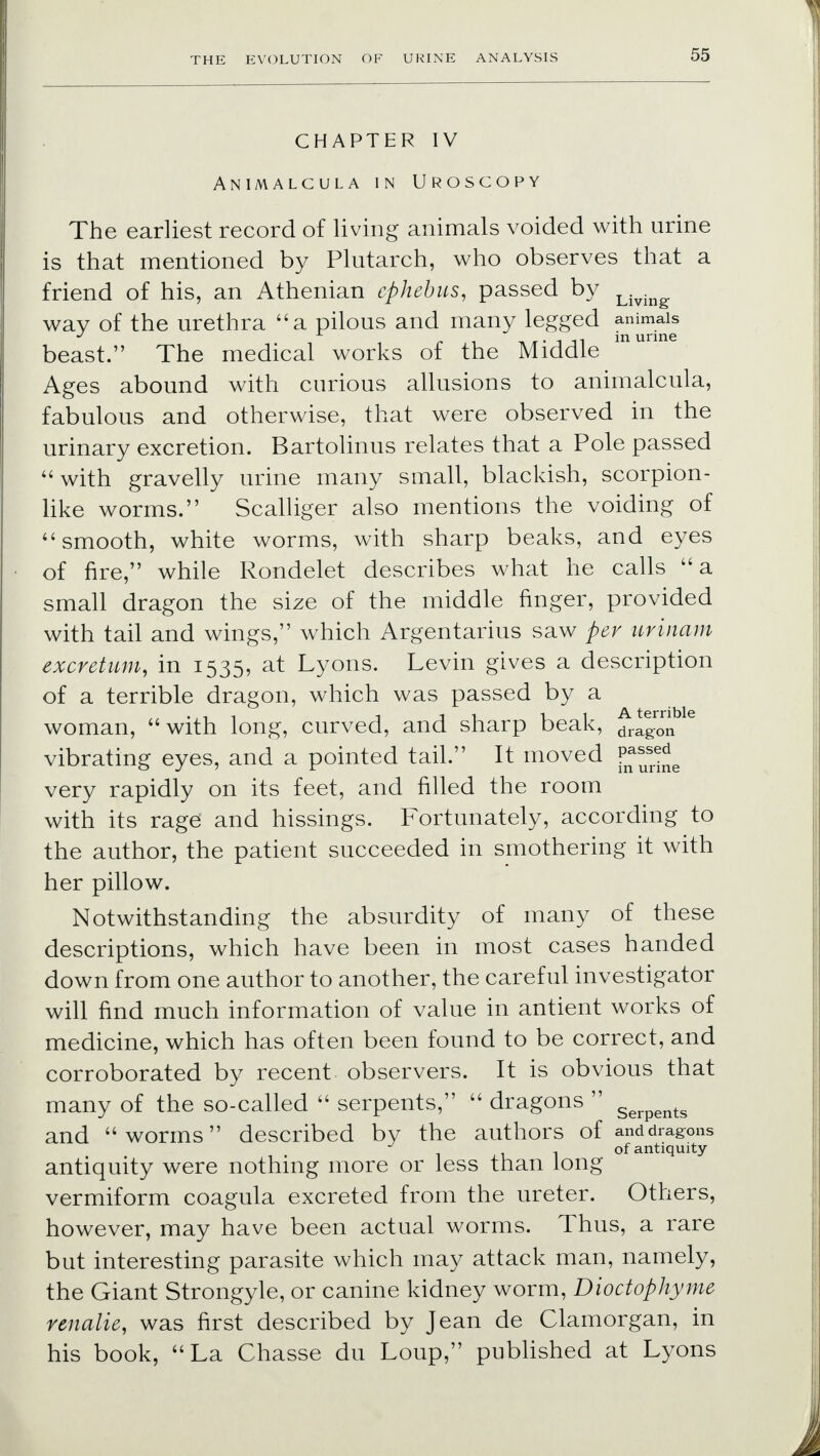 CHAPTER IV Animalcula in Uroscopy The earliest record of living animals voided with urine is that mentioned by Plutarch, who observes that a friend of his, an Athenian cphebus, passed by Living. way of the urethra a pilous and many legged animals in. urine beast. The medical works of the Middle Ages abound with curious allusions to animalcula, fabulous and otherwise, that were observed in the urinary excretion. Bartolinus relates that a Pole passed with gravelly urine many small, blackish, scorpion- like worms. Scalliger also mentions the voiding of smooth, white worms, with sharp beaks, and eyes of fire, while Rondelet describes what he calls a small dragon the size of the middle finger, provided with tail and wings, which Argentarius saw per urinam excretum, in 1535, at Lyons. Levin gives a description of a terrible dragon, which was passed by a woman, with long, curved, and sharp beak, drag0rn e vibrating eyes, and a pointed tail. It moved fna^e very rapidly on its feet, and filled the room with its rage and hissings. Fortunately, according to the author, the patient succeeded in smothering it with her pillow. Notwithstanding the absurdity of many of these descriptions, which have been in most cases handed down from one author to another, the careful investigator will find much information of value in antient works of medicine, which has often been found to be correct, and corroborated by recent observers. It is obvious that many of the so-called  serpents,  dragons  Serpents and worms described by the authors of and dragons ..of antiquity- antiquity were nothing more or less than long vermiform coagula excreted from the ureter. Others, however, may have been actual worms. Thus, a rare but interesting parasite which may attack man, namely, the Giant Strongyle, or canine kidney worm, Dioctophyme renalie, was first described by Jean de Clamorgan, in his book, La Chasse du Loup, published at Lyons